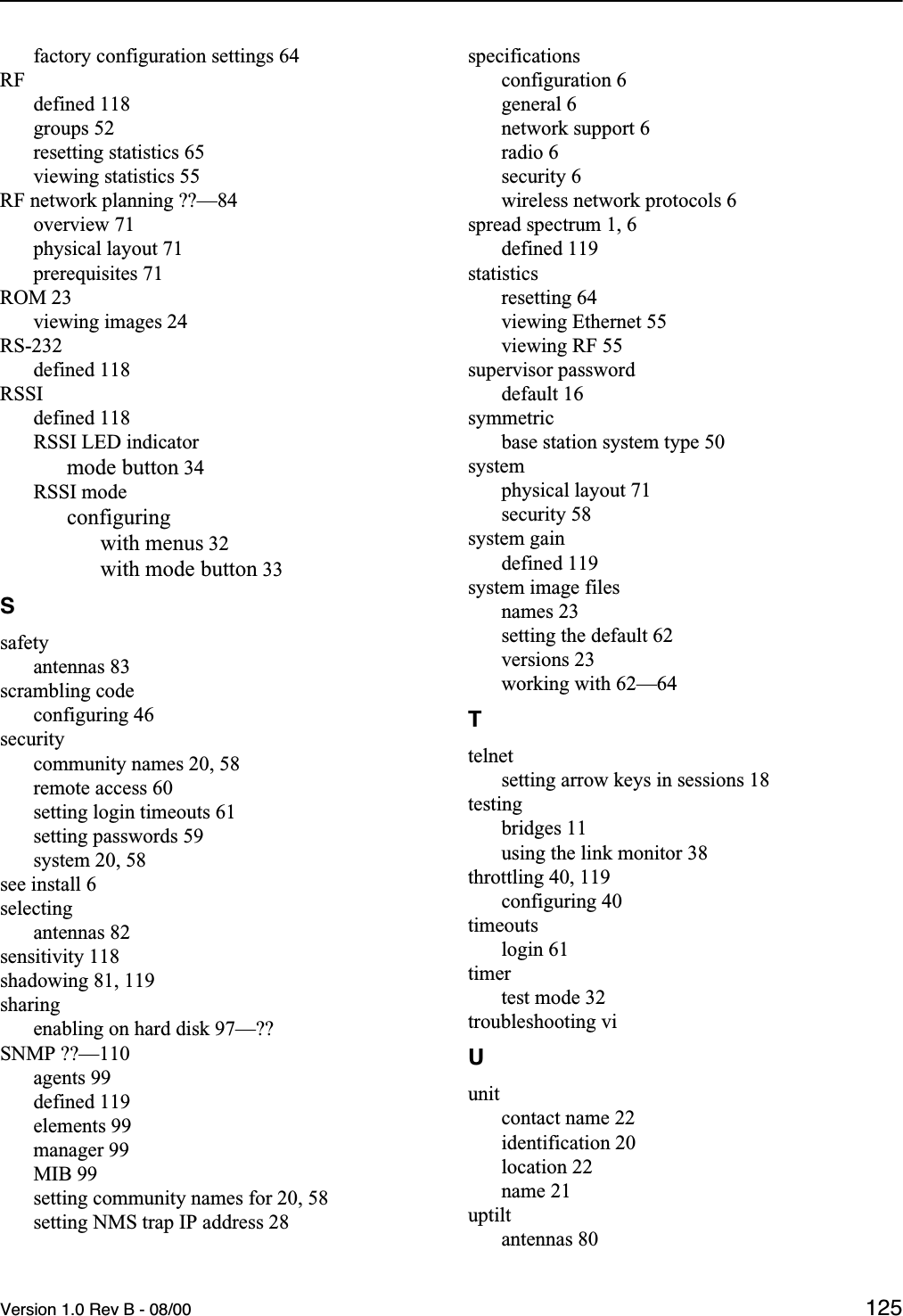 Version 1.0 Rev B - 08/00 125factory configuration settings 64RFdefined 118groups 52resetting statistics 65viewing statistics 55RF network planning ??—84overview 71physical layout 71prerequisites 71ROM 23viewing images 24RS-232defined 118RSSIdefined 118RSSI LED indicatormode button 34RSSI modeconfiguringwith menus 32with mode button 33Ssafetyantennas 83scrambling codeconfiguring 46securitycommunity names 20, 58remote access 60setting login timeouts 61setting passwords 59system 20, 58see install 6selectingantennas 82sensitivity 118shadowing 81, 119sharingenabling on hard disk 97—??SNMP ??—110agents 99defined 119elements 99manager 99MIB 99setting community names for 20, 58setting NMS trap IP address 28specificationsconfiguration 6general 6network support 6radio 6security 6wireless network protocols 6spread spectrum 1, 6defined 119statisticsresetting 64viewing Ethernet 55viewing RF 55supervisor passworddefault 16symmetricbase station system type 50systemphysical layout 71security 58system gaindefined 119system image filesnames 23setting the default 62versions 23working with 62—64Ttelnetsetting arrow keys in sessions 18testingbridges 11using the link monitor 38throttling 40, 119configuring 40timeoutslogin 61timertest mode 32troubleshooting viUunitcontact name 22identification 20location 22name 21uptiltantennas 80