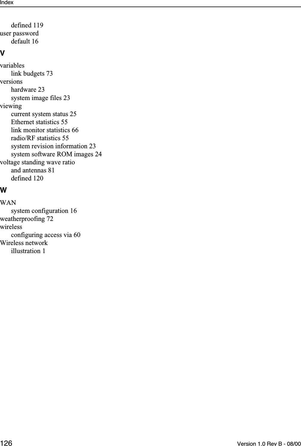 Index 126 Version 1.0 Rev B - 08/00defined 119user passworddefault 16Vvariableslink budgets 73versionshardware 23system image files 23viewingcurrent system status 25Ethernet statistics 55link monitor statistics 66radio/RF statistics 55system revision information 23system software ROM images 24voltage standing wave ratioand antennas 81defined 120WWANsystem configuration 16weatherproofing 72wirelessconfiguring access via 60Wireless networkillustration 1