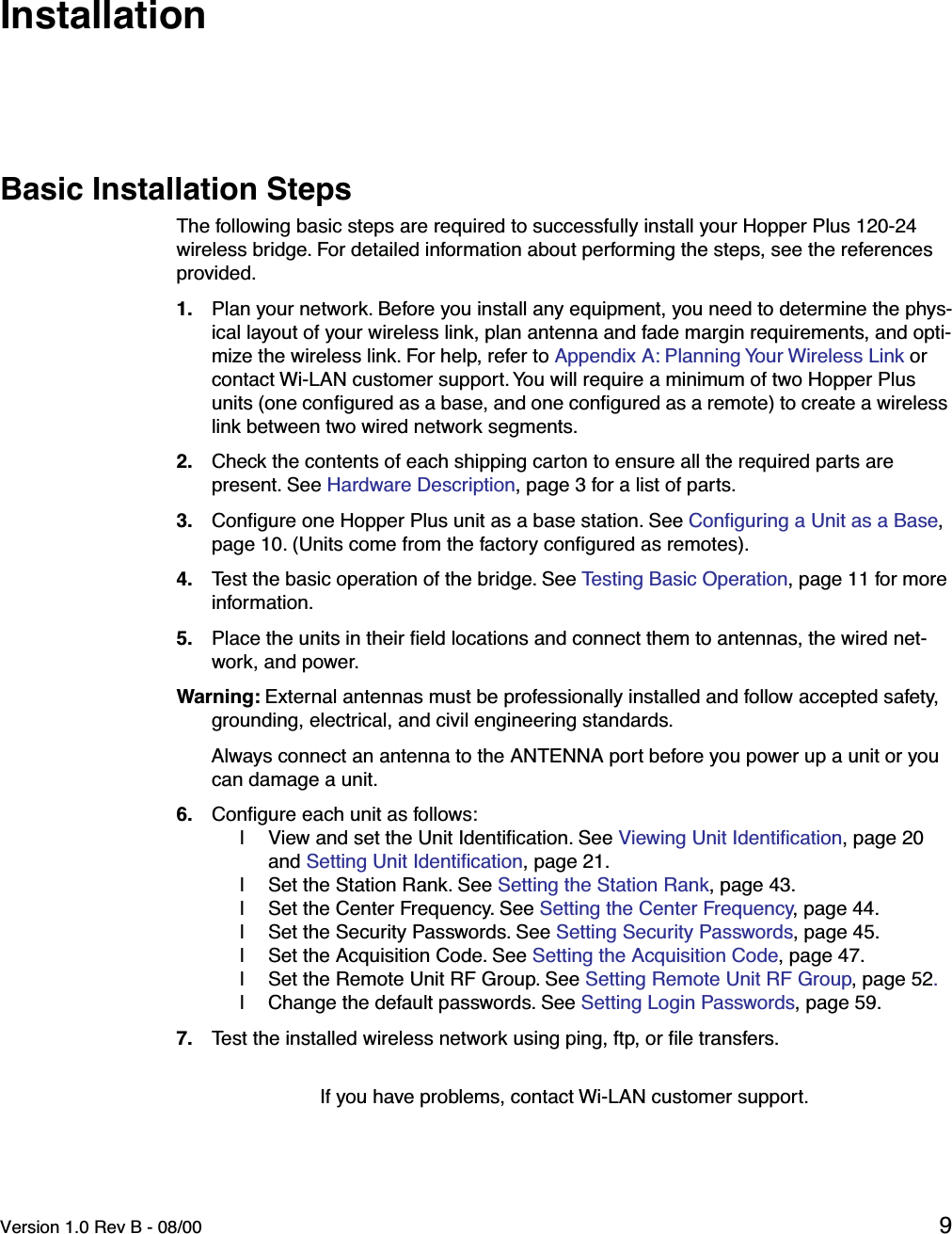  Version 1.0 Rev B - 08/00 9 InstallationBasic Installation StepsThe following basic steps are required to successfully install your Hopper Plus 120-24 wireless bridge. For detailed information about performing the steps, see the references provided.1. Plan your network. Before you install any equipment, you need to determine the phys-ical layout of your wireless link, plan antenna and fade margin requirements, and opti-mize the wireless link. For help, refer to Appendix A: Planning Your Wireless Link or contact Wi-LAN customer support. You will require a minimum of two Hopper Plus units (one conﬁgured as a base, and one conﬁgured as a remote) to create a wireless link between two wired network segments.2. Check the contents of each shipping carton to ensure all the required parts are present. See Hardware Description, page 3 for a list of parts.3. Conﬁgure one Hopper Plus unit as a base station. See Conﬁguring a Unit as a Base, page 10. (Units come from the factory conﬁgured as remotes).4. Test the basic operation of the bridge. See Testing Basic Operation, page 11 for more information.5. Place the units in their ﬁeld locations and connect them to antennas, the wired net-work, and power. Warning: External antennas must be professionally installed and follow accepted safety, grounding, electrical, and civil engineering standards. Always connect an antenna to the ANTENNA port before you power up a unit or you can damage a unit.6. Conﬁgure each unit as follows:l View and set the Unit Identiﬁcation. See Viewing Unit Identiﬁcation, page 20 and Setting Unit Identiﬁcation, page 21.l Set the Station Rank. See Setting the Station Rank, page 43.l Set the Center Frequency. See Setting the Center Frequency, page 44.l Set the Security Passwords. See Setting Security Passwords, page 45.l Set the Acquisition Code. See Setting the Acquisition Code, page 47.l Set the Remote Unit RF Group. See Setting Remote Unit RF Group, page 52.l Change the default passwords. See Setting Login Passwords, page 59.7. Test the installed wireless network using ping, ftp, or ﬁle transfers.If you have problems, contact Wi-LAN customer support.