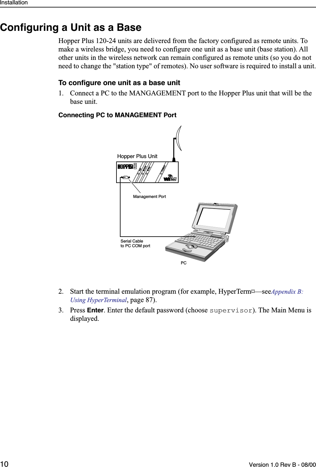 Installation10 Version 1.0 Rev B - 08/00Conﬁguring a Unit as a BaseHopper Plus 120-24 units are delivered from the factory configured as remote units. To make a wireless bridge, you need to configure one unit as a base unit (base station). All other units in the wireless network can remain configured as remote units (so you do not need to change the &quot;station type&quot; of remotes). No user software is required to install a unit.To conﬁgure one unit as a base unit1. Connect a PC to the MANGAGEMENT port to the Hopper Plus unit that will be the base unit.Connecting PC to MANAGEMENT Port2. Start the terminal emulation program (for example, HyperTerm¤—see Appendix B: Using HyperTerminal, page 87).3. Press Enter. Enter the default password (choose supervisor). The Main Menu is displayed.AIRMODEWIREPOWERPLUSHopper Plus UnitPCSerial Cableto PC COM portManagement Port