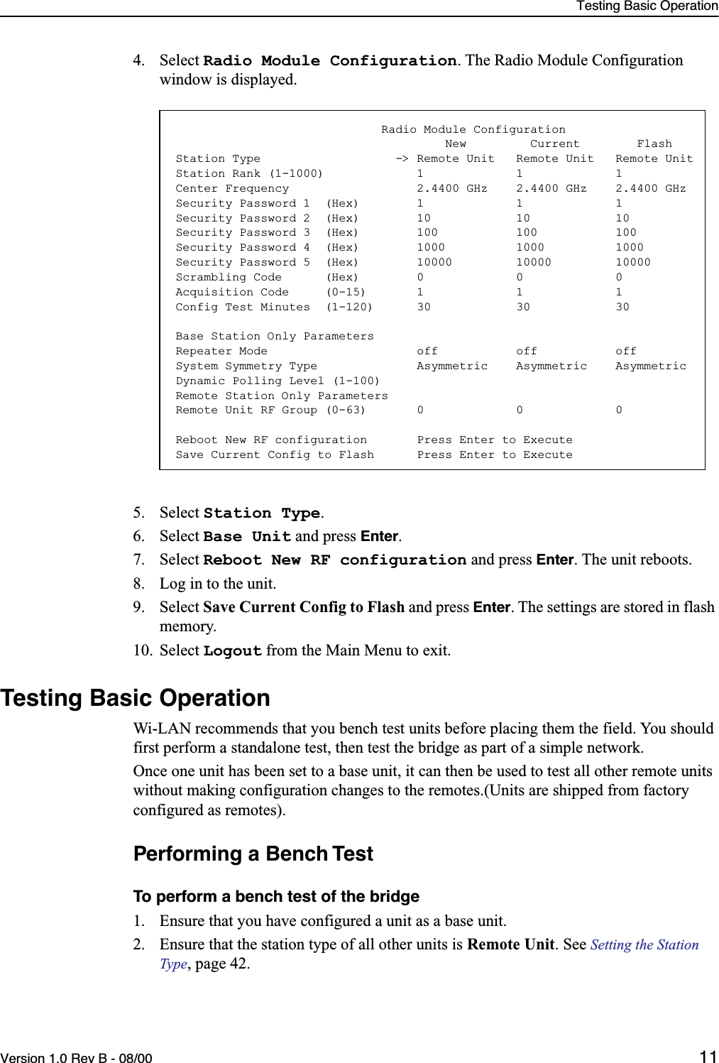 Testing Basic OperationVersion 1.0 Rev B - 08/00 114. Select Radio Module Configuration. The Radio Module Configuration window is displayed.5. Select Station Type.6. Select Base Unit and press Enter.7. Select Reboot New RF configuration and press Enter. The unit reboots.8. Log in to the unit.9. Select Save Current Config to Flash and press Enter. The settings are stored in flash memory.10. Select Logout from the Main Menu to exit.Testing Basic OperationWi-LAN recommends that you bench test units before placing them the field. You should first perform a standalone test, then test the bridge as part of a simple network.Once one unit has been set to a base unit, it can then be used to test all other remote units without making configuration changes to the remotes.(Units are shipped from factory configured as remotes).Performing a Bench TestTo perform a bench test of the bridge1. Ensure that you have configured a unit as a base unit.2. Ensure that the station type of all other units is Remote Unit. See Setting the Station Type, page 42.                             Radio Module Configuration                                      New         Current        FlashStation Type                   -&gt; Remote Unit   Remote Unit   Remote UnitStation Rank (1-1000)             1             1             1Center Frequency                  2.4400 GHz    2.4400 GHz    2.4400 GHzSecurity Password 1  (Hex)        1             1             1Security Password 2  (Hex)        10            10            10Security Password 3  (Hex)        100           100           100Security Password 4  (Hex)        1000          1000          1000Security Password 5  (Hex)        10000         10000         10000Scrambling Code      (Hex)        0             0             0Acquisition Code     (0-15)       1             1             1Config Test Minutes  (1-120)      30            30            30Base Station Only ParametersRepeater Mode                     off           off           offSystem Symmetry Type              Asymmetric    Asymmetric    AsymmetricDynamic Polling Level (1-100)Remote Station Only ParametersRemote Unit RF Group (0-63)       0             0             0Reboot New RF configuration       Press Enter to ExecuteSave Current Config to Flash      Press Enter to Execute