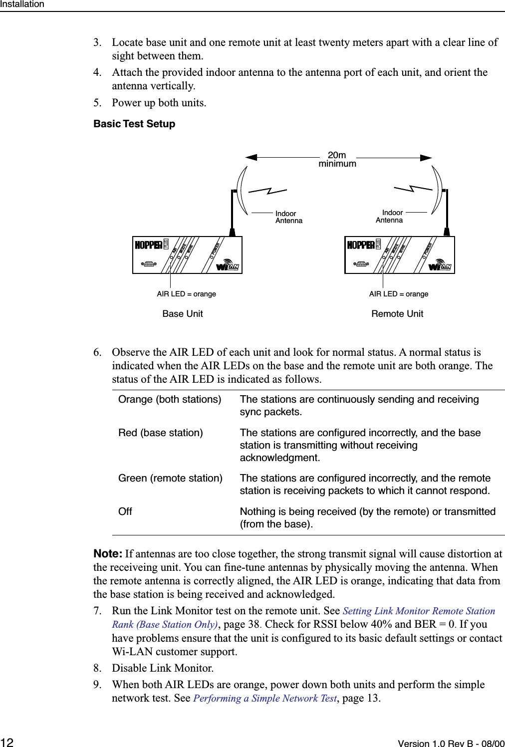 Installation12 Version 1.0 Rev B - 08/003. Locate base unit and one remote unit at least twenty meters apart with a clear line of sight between them.4. Attach the provided indoor antenna to the antenna port of each unit, and orient the antenna vertically.5. Power up both units.Basic Test Setup6. Observe the AIR LED of each unit and look for normal status. A normal status is indicated when the AIR LEDs on the base and the remote unit are both orange. The status of the AIR LED is indicated as follows.Note: If antennas are too close together, the strong transmit signal will cause distortion at the receiveing unit. You can fine-tune antennas by physically moving the antenna. When the remote antenna is correctly aligned, the AIR LED is orange, indicating that data from the base station is being received and acknowledged. 7. Run the Link Monitor test on the remote unit. See Setting Link Monitor Remote Station Rank (Base Station Only), page 38. Check for RSSI below 40% and BER = 0. If you have problems ensure that the unit is configured to its basic default settings or contact Wi-LAN customer support.8. Disable Link Monitor. 9. When both AIR LEDs are orange, power down both units and perform the simple network test. See Performing a Simple Network Test, page 13.Orange (both stations) The stations are continuously sending and receiving sync packets.Red (base station) The stations are conﬁgured incorrectly, and the base station is transmitting without receiving acknowledgment.Green (remote station) The stations are conﬁgured incorrectly, and the remote station is receiving packets to which it cannot respond.Off Nothing is being received (by the remote) or transmitted (from the base).AIRMODEWIREPOWERPLUS20mminimumAIR LED = orangeBase Unit Remote UnitAIRMODEWIREPOWERPLUSAIR LED = orangeIndoorAntennaIndoorAntenna