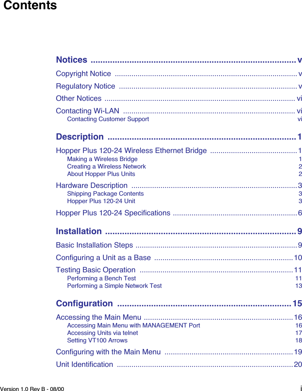  Version 1.0 Rev B - 08/00 i  Contents Notices ..................................................................................... v Copyright Notice  ........................................................................................ vRegulatory Notice  ...................................................................................... vOther Notices ............................................................................................ viContacting Wi-LAN  ................................................................................... vi Contacting Customer Support  vi Description  .............................................................................. 1 Hopper Plus 120-24 Wireless Ethernet Bridge  ..........................................1 Making a Wireless Bridge  1Creating a Wireless Network  2About Hopper Plus Units  2 Hardware Description  ................................................................................3 Shipping Package Contents  3Hopper Plus 120-24 Unit  3 Hopper Plus 120-24 Specifications ............................................................6 Installation ............................................................................... 9 Basic Installation Steps ..............................................................................9Configuring a Unit as a Base  ...................................................................10Testing Basic Operation  ..........................................................................11 Performing a Bench Test  11Performing a Simple Network Test  13 Configuration  ........................................................................ 15 Accessing the Main Menu ........................................................................16 Accessing Main Menu with MANAGEMENT Port  16Accessing Units via telnet  17Setting VT100 Arrows  18 Configuring with the Main Menu  ..............................................................19Unit Identification  .....................................................................................20