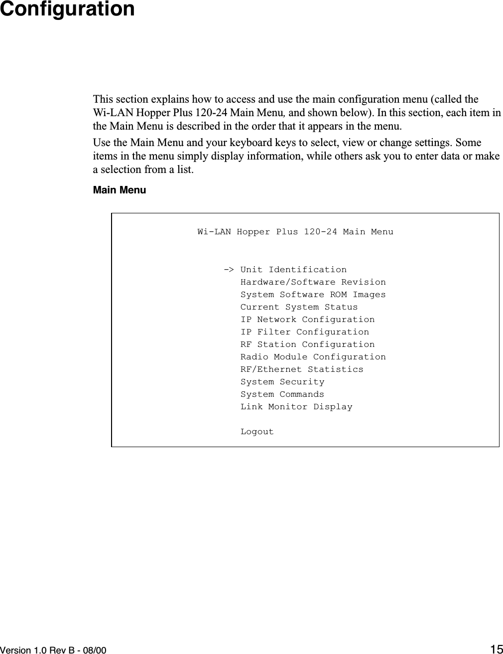 Version 1.0 Rev B - 08/00 15ConﬁgurationThis section explains how to access and use the main configuration menu (called the Wi-LAN Hopper Plus 120-24 Main Menu, and shown below). In this section, each item in the Main Menu is described in the order that it appears in the menu.Use the Main Menu and your keyboard keys to select, view or change settings. Some items in the menu simply display information, while others ask you to enter data or make a selection from a list.Main Menu            Wi-LAN Hopper Plus 120-24 Main Menu                  -&gt; Unit Identification                     Hardware/Software Revision                     System Software ROM Images                     Current System Status                     IP Network Configuration                     IP Filter Configuration                     RF Station Configuration                     Radio Module Configuration                     RF/Ethernet Statistics                     System Security                     System Commands                     Link Monitor Display                     Logout