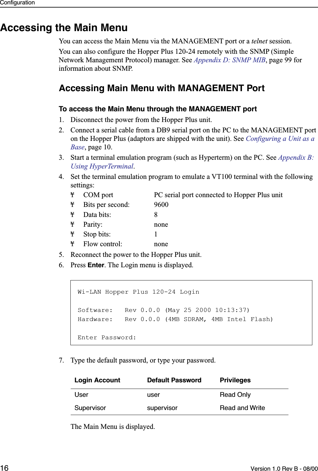 Configuration16 Version 1.0 Rev B - 08/00Accessing the Main MenuYou can access the Main Menu via the MANAGEMENT port or a telnet session.You can also configure the Hopper Plus 120-24 remotely with the SNMP (Simple Network Management Protocol) manager. See Appendix D: SNMP MIB, page 99 for information about SNMP.Accessing Main Menu with MANAGEMENT Port To access the Main Menu through the MANAGEMENT port1. Disconnect the power from the Hopper Plus unit.2. Connect a serial cable from a DB9 serial port on the PC to the MANAGEMENT port on the Hopper Plus (adaptors are shipped with the unit). See Configuring a Unit as a Base, page 10.3. Start a terminal emulation program (such as Hyperterm) on the PC. See Appendix B: Using HyperTerminal.4. Set the terminal emulation program to emulate a VT100 terminal with the following settings:¥ COM port PC serial port connected to Hopper Plus unit¥ Bits per second: 9600¥ Data bits: 8¥ Parity: none¥ Stop bits: 1¥ Flow control: none5. Reconnect the power to the Hopper Plus unit.6. Press Enter. The Login menu is displayed.7. Type the default password, or type your password.The Main Menu is displayed.Login Account Default Password PrivilegesUser user Read OnlySupervisor supervisor Read and WriteWi-LAN Hopper Plus 120-24 LoginSoftware:   Rev 0.0.0 (May 25 2000 10:13:37)Hardware:   Rev 0.0.0 (4MB SDRAM, 4MB Intel Flash)Enter Password: