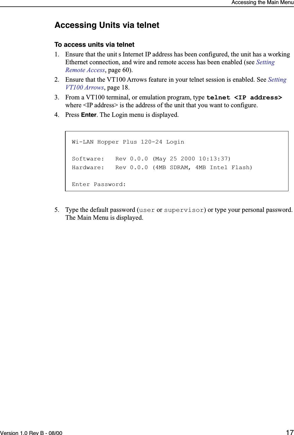 Accessing the Main MenuVersion 1.0 Rev B - 08/00 17Accessing Units via telnetTo access units via telnet1. Ensure that the unit s Internet IP address has been configured, the unit has a working Ethernet connection, and wire and remote access has been enabled (see Setting Remote Access, page 60).2. Ensure that the VT100 Arrows feature in your telnet session is enabled. See Setting VT100 Arrows, page 18.3. From a VT100 terminal, or emulation program, type telnet &lt;IP address&gt; where &lt;IP address&gt; is the address of the unit that you want to configure.4. Press Enter. The Login menu is displayed.5. Type the default password (user or supervisor) or type your personal password.The Main Menu is displayed.Wi-LAN Hopper Plus 120-24 LoginSoftware:   Rev 0.0.0 (May 25 2000 10:13:37)Hardware:   Rev 0.0.0 (4MB SDRAM, 4MB Intel Flash)Enter Password: