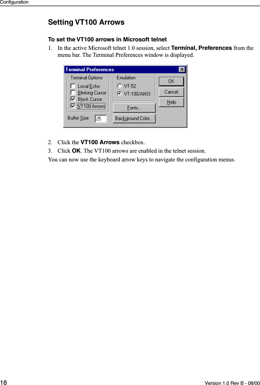 Configuration18 Version 1.0 Rev B - 08/00Setting VT100 ArrowsTo set the VT100 arrows in Microsoft telnet1. In the active Microsoft telnet 1.0 session, select Terminal, Preferences from the menu bar. The Terminal Preferences window is displayed.2. Click the VT100 Arrows checkbox.3. Click OK. The VT100 arrows are enabled in the telnet session. You can now use the keyboard arrow keys to navigate the configuration menus.