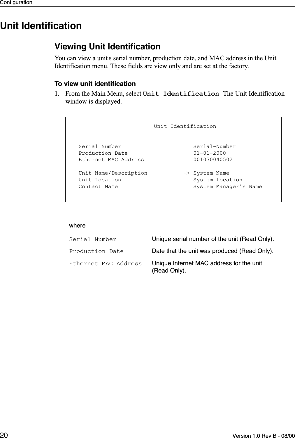 Configuration20 Version 1.0 Rev B - 08/00Unit IdentiﬁcationViewing Unit IdentiﬁcationYou can view a unit s serial number, production date, and MAC address in the Unit Identification menu. These fields are view only and are set at the factory.To view unit identiﬁcation1. From the Main Menu, select Unit Identification The Unit Identification window is displayed. whereSerial Number Unique serial number of the unit (Read Only).Production Date Date that the unit was produced (Read Only).Ethernet MAC Address Unique Internet MAC address for the unit (Read Only).                         Unit Identification  Serial Number                      Serial-Number  Production Date                    01-01-2000  Ethernet MAC Address               001030040502  Unit Name/Description           -&gt; System Name  Unit Location                      System Location  Contact Name                       System Manager&apos;s Name