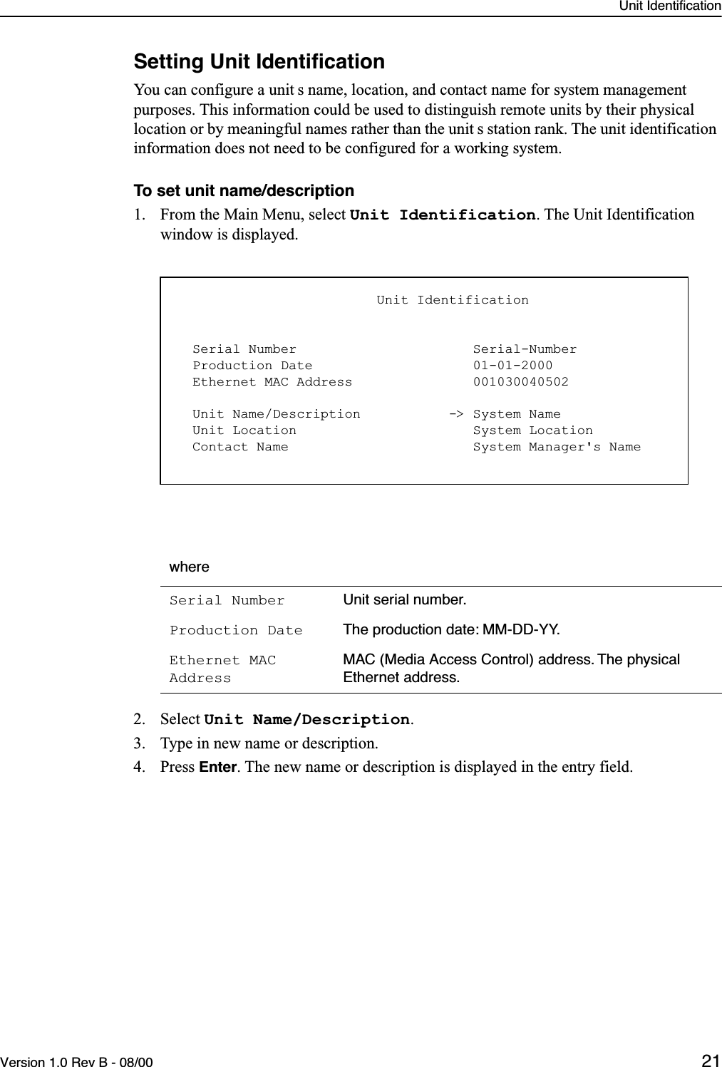 Unit IdentificationVersion 1.0 Rev B - 08/00 21Setting Unit IdentiﬁcationYou can configure a unit s name, location, and contact name for system management purposes. This information could be used to distinguish remote units by their physical location or by meaningful names rather than the unit s station rank. The unit identification information does not need to be configured for a working system.To set unit name/description1. From the Main Menu, select Unit Identification. The Unit Identification window is displayed.2. Select Unit Name/Description.3. Type in new name or description.4. Press Enter. The new name or description is displayed in the entry field.whereSerial Number Unit serial number.Production Date The production date: MM-DD-YY.Ethernet MAC AddressMAC (Media Access Control) address. The physical Ethernet address.                         Unit Identification  Serial Number                      Serial-Number  Production Date                    01-01-2000  Ethernet MAC Address               001030040502  Unit Name/Description           -&gt; System Name  Unit Location                      System Location  Contact Name                       System Manager&apos;s Name