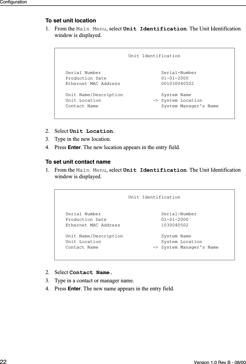 Configuration22 Version 1.0 Rev B - 08/00To set unit location1. From the Main Menu, select Unit Identification. The Unit Identification window is displayed.2. Select Unit Location.3. Type in the new location.4. Press Enter. The new location appears in the entry field.To set unit contact name1. From the Main Menu, select Unit Identification. The Unit Identification window is displayed.2. Select Contact Name.3. Type in a contact or manager name.4. Press Enter. The new name appears in the entry field.                         Unit Identification  Serial Number                      Serial-Number  Production Date                    01-01-2000  Ethernet MAC Address               001030040502  Unit Name/Description              System Name  Unit Location                   -&gt; System Location  Contact Name                       System Manager&apos;s Name                         Unit Identification  Serial Number                      Serial-Number  Production Date                    01-01-2000  Ethernet MAC Address               1030040502  Unit Name/Description              System Name  Unit Location                      System Location  Contact Name                    -&gt; System Manager&apos;s Name