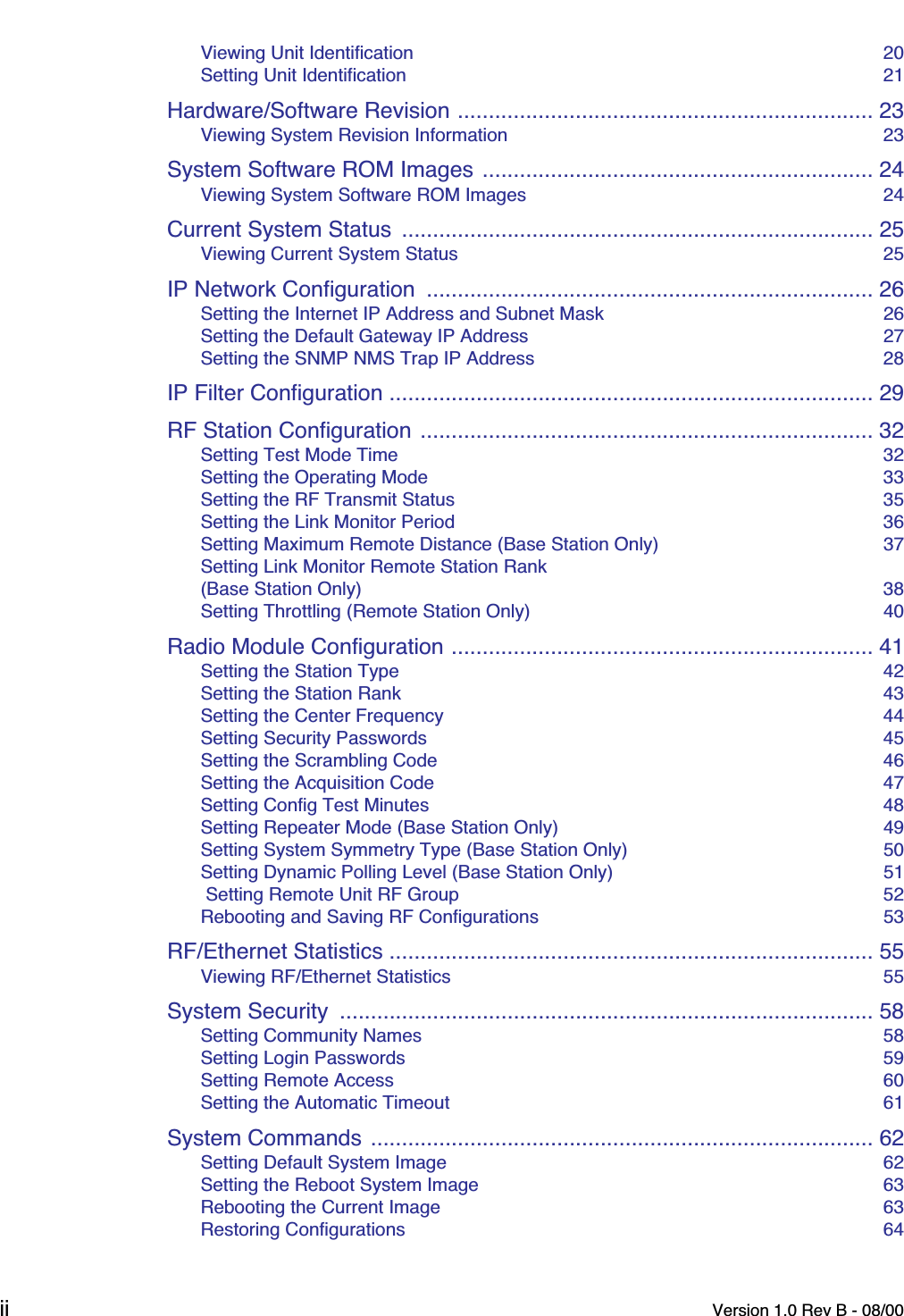  ii Version 1.0 Rev B - 08/00 Viewing Unit Identification  20Setting Unit Identification  21 Hardware/Software Revision ................................................................... 23 Viewing System Revision Information  23 System Software ROM Images ............................................................... 24 Viewing System Software ROM Images  24 Current System Status  ............................................................................ 25 Viewing Current System Status  25 IP Network Configuration  ........................................................................ 26 Setting the Internet IP Address and Subnet Mask  26Setting the Default Gateway IP Address  27Setting the SNMP NMS Trap IP Address  28 IP Filter Configuration .............................................................................. 29RF Station Configuration ......................................................................... 32 Setting Test Mode Time  32Setting the Operating Mode  33Setting the RF Transmit Status  35Setting the Link Monitor Period  36Setting Maximum Remote Distance (Base Station Only)  37Setting Link Monitor Remote Station Rank(Base Station Only)  38Setting Throttling (Remote Station Only)  40 Radio Module Configuration .................................................................... 41 Setting the Station Type  42Setting the Station Rank  43Setting the Center Frequency  44Setting Security Passwords  45Setting the Scrambling Code  46Setting the Acquisition Code  47Setting Config Test Minutes  48Setting Repeater Mode (Base Station Only)  49Setting System Symmetry Type (Base Station Only)  50Setting Dynamic Polling Level (Base Station Only)  51 Setting Remote Unit RF Group  52Rebooting and Saving RF Configurations  53 RF/Ethernet Statistics .............................................................................. 55 Viewing RF/Ethernet Statistics  55 System Security  ...................................................................................... 58 Setting Community Names  58Setting Login Passwords  59Setting Remote Access  60Setting the Automatic Timeout  61 System Commands ................................................................................. 62 Setting Default System Image  62Setting the Reboot System Image  63Rebooting the Current Image  63Restoring Configurations  64