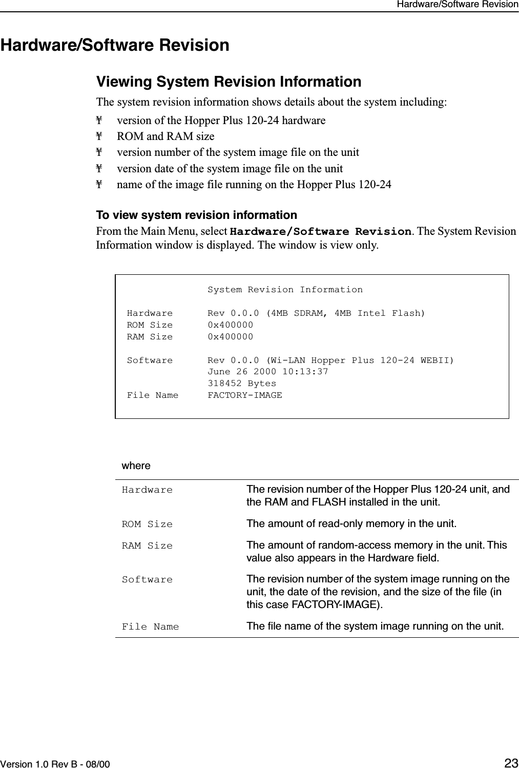 Hardware/Software RevisionVersion 1.0 Rev B - 08/00 23Hardware/Software RevisionViewing System Revision InformationThe system revision information shows details about the system including:¥ version of the Hopper Plus 120-24 hardware¥ ROM and RAM size¥ version number of the system image file on the unit¥ version date of the system image file on the unit¥ name of the image file running on the Hopper Plus 120-24To view system revision informationFrom the Main Menu, select Hardware/Software Revision. The System Revision Information window is displayed. The window is view only.whereHardware The revision number of the Hopper Plus 120-24 unit, and the RAM and FLASH installed in the unit.ROM Size The amount of read-only memory in the unit.RAM Size The amount of random-access memory in the unit. This value also appears in the Hardware ﬁeld.Software The revision number of the system image running on the unit, the date of the revision, and the size of the ﬁle (in this case FACTORY-IMAGE).File Name The ﬁle name of the system image running on the unit.                                       System Revision InformationHardware      Rev 0.0.0 (4MB SDRAM, 4MB Intel Flash)ROM Size      0x400000RAM Size      0x400000Software      Rev 0.0.0 (Wi-LAN Hopper Plus 120-24 WEBII)              June 26 2000 10:13:37              318452 BytesFile Name     FACTORY-IMAGE