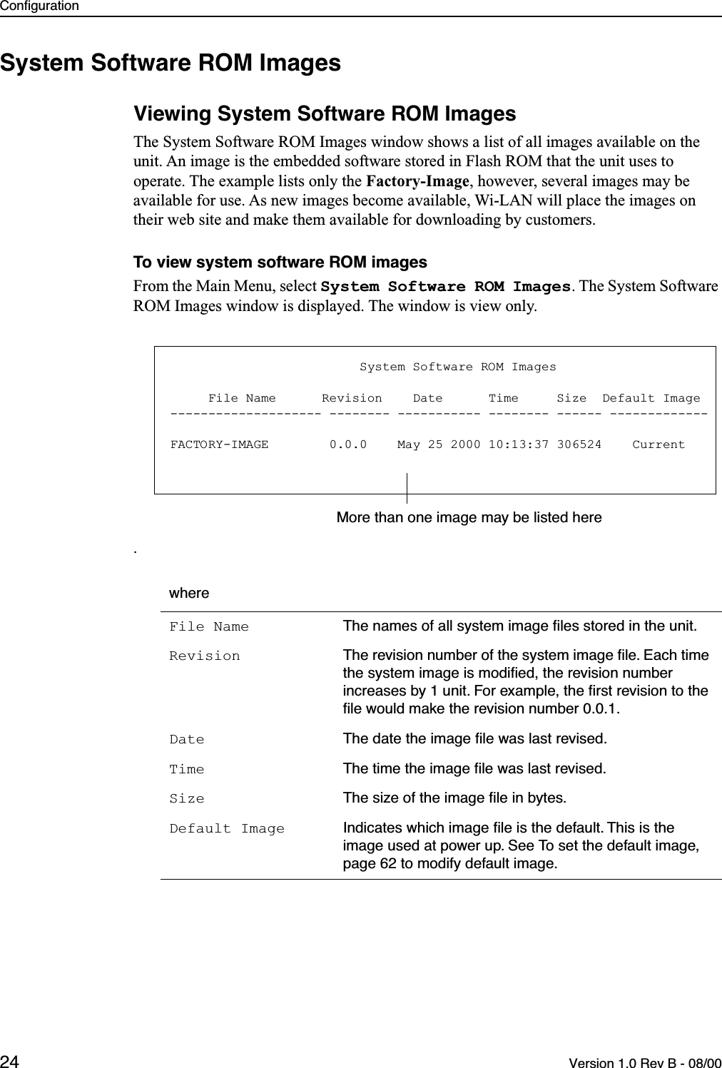 Configuration24 Version 1.0 Rev B - 08/00System Software ROM ImagesViewing System Software ROM ImagesThe System Software ROM Images window shows a list of all images available on the unit. An image is the embedded software stored in Flash ROM that the unit uses to operate. The example lists only the Factory-Image, however, several images may be available for use. As new images become available, Wi-LAN will place the images on their web site and make them available for downloading by customers.To view system software ROM imagesFrom the Main Menu, select System Software ROM Images. The System Software ROM Images window is displayed. The window is view only. . whereFile Name The names of all system image ﬁles stored in the unit.Revision The revision number of the system image ﬁle. Each time the system image is modiﬁed, the revision number increases by 1 unit. For example, the ﬁrst revision to the ﬁle would make the revision number 0.0.1.Date The date the image ﬁle was last revised.Time The time the image ﬁle was last revised.Size The size of the image ﬁle in bytes.Default Image Indicates which image ﬁle is the default. This is the image used at power up. See To set the default image, page 62 to modify default image.                         System Software ROM Images     File Name      Revision    Date      Time     Size  Default Image-------------------- -------- ----------- -------- ------ -------------FACTORY-IMAGE        0.0.0    May 25 2000 10:13:37 306524    CurrentMore than one image may be listed here