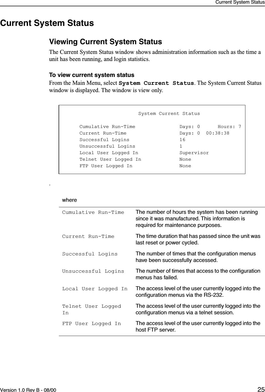 Current System StatusVersion 1.0 Rev B - 08/00 25Current System StatusViewing Current System StatusThe Current System Status window shows administration information such as the time a unit has been running, and login statistics.To view current system statusFrom the Main Menu, select System Current Status. The System Current Status window is displayed. The window is view only.. whereCumulative Run-Time The number of hours the system has been running since it was manufactured. This information is required for maintenance purposes.Current Run-Time The time duration that has passed since the unit was last reset or power cycled.Successful Logins The number of times that the conﬁguration menus have been successfully accessed.Unsuccessful Logins The number of times that access to the conﬁguration menus has failed.Local User Logged In The access level of the user currently logged into the conﬁguration menus via the RS-232.Telnet User Logged InThe access level of the user currently logged into the conﬁguration menus via a telnet session.FTP User Logged In The access level of the user currently logged into the host FTP server.                         System Current Status     Cumulative Run-Time               Days: 0      Hours: 7     Current Run-Time                  Days: 0  00:38:38     Successful Logins                 16     Unsuccessful Logins               1     Local User Logged In              Supervisor     Telnet User Logged In             None     FTP User Logged In                None