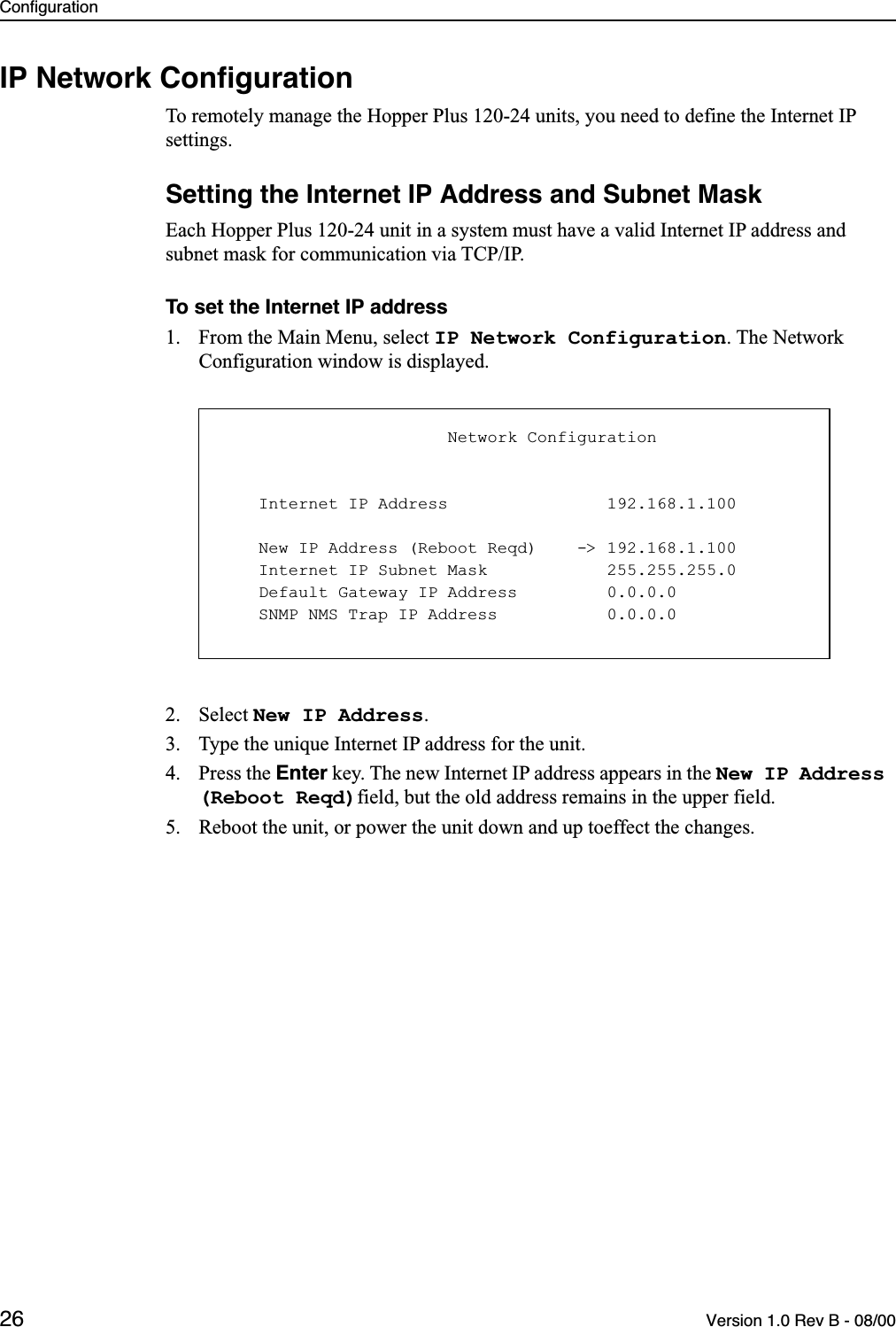 Configuration26 Version 1.0 Rev B - 08/00IP Network ConﬁgurationTo remotely manage the Hopper Plus 120-24 units, you need to define the Internet IP settings.Setting the Internet IP Address and Subnet MaskEach Hopper Plus 120-24 unit in a system must have a valid Internet IP address and subnet mask for communication via TCP/IP.To set the Internet IP address1. From the Main Menu, select IP Network Configuration. The Network Configuration window is displayed.2. Select New IP Address.3. Type the unique Internet IP address for the unit.4. Press the Enter key. The new Internet IP address appears in the New IP Address (Reboot Reqd)field, but the old address remains in the upper field.5. Reboot the unit, or power the unit down and up toeffect the changes.                       Network Configuration    Internet IP Address                192.168.1.100    New IP Address (Reboot Reqd)    -&gt; 192.168.1.100    Internet IP Subnet Mask            255.255.255.0    Default Gateway IP Address         0.0.0.0    SNMP NMS Trap IP Address           0.0.0.0