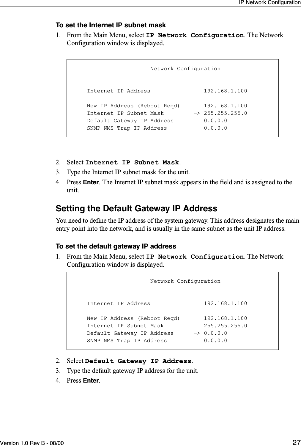 IP Network ConfigurationVersion 1.0 Rev B - 08/00 27To set the Internet IP subnet mask1. From the Main Menu, select IP Network Configuration. The Network Configuration window is displayed.2. Select Internet IP Subnet Mask.3. Type the Internet IP subnet mask for the unit.4. Press Enter. The Internet IP subnet mask appears in the field and is assigned to the unit.Setting the Default Gateway IP AddressYou need to define the IP address of the system gateway. This address designates the main entry point into the network, and is usually in the same subnet as the unit IP address.To set the default gateway IP address1. From the Main Menu, select IP Network Configuration. The Network Configuration window is displayed.2. Select Default Gateway IP Address.3. Type the default gateway IP address for the unit.4. Press Enter.                       Network Configuration    Internet IP Address                192.168.1.100    New IP Address (Reboot Reqd)       192.168.1.100    Internet IP Subnet Mask         -&gt; 255.255.255.0    Default Gateway IP Address         0.0.0.0    SNMP NMS Trap IP Address           0.0.0.0                       Network Configuration    Internet IP Address                192.168.1.100    New IP Address (Reboot Reqd)       192.168.1.100    Internet IP Subnet Mask            255.255.255.0    Default Gateway IP Address      -&gt; 0.0.0.0    SNMP NMS Trap IP Address           0.0.0.0