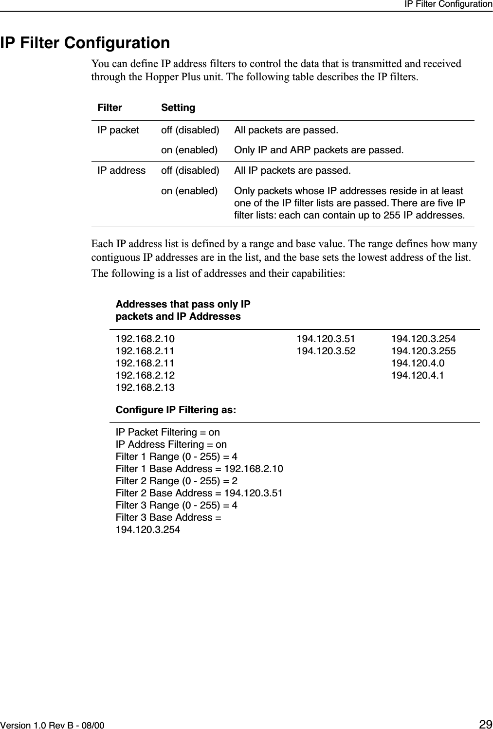 IP Filter ConfigurationVersion 1.0 Rev B - 08/00 29IP Filter ConﬁgurationYou can define IP address filters to control the data that is transmitted and received through the Hopper Plus unit. The following table describes the IP filters.Each IP address list is defined by a range and base value. The range defines how many contiguous IP addresses are in the list, and the base sets the lowest address of the list. The following is a list of addresses and their capabilities:Filter SettingIP packet off (disabled) All packets are passed.on (enabled) Only IP and ARP packets are passed.IP address off (disabled) All IP packets are passed.on (enabled) Only packets whose IP addresses reside in at least one of the IP ﬁlter lists are passed. There are ﬁve IP ﬁlter lists: each can contain up to 255 IP addresses.Addresses that pass only IP packets and IP Addresses192.168.2.10192.168.2.11192.168.2.11192.168.2.12192.168.2.13194.120.3.51194.120.3.52194.120.3.254194.120.3.255194.120.4.0194.120.4.1Conﬁgure IP Filtering as:IP Packet Filtering = onIP Address Filtering = onFilter 1 Range (0 - 255) = 4Filter 1 Base Address = 192.168.2.10Filter 2 Range (0 - 255) = 2Filter 2 Base Address = 194.120.3.51Filter 3 Range (0 - 255) = 4Filter 3 Base Address = 194.120.3.254