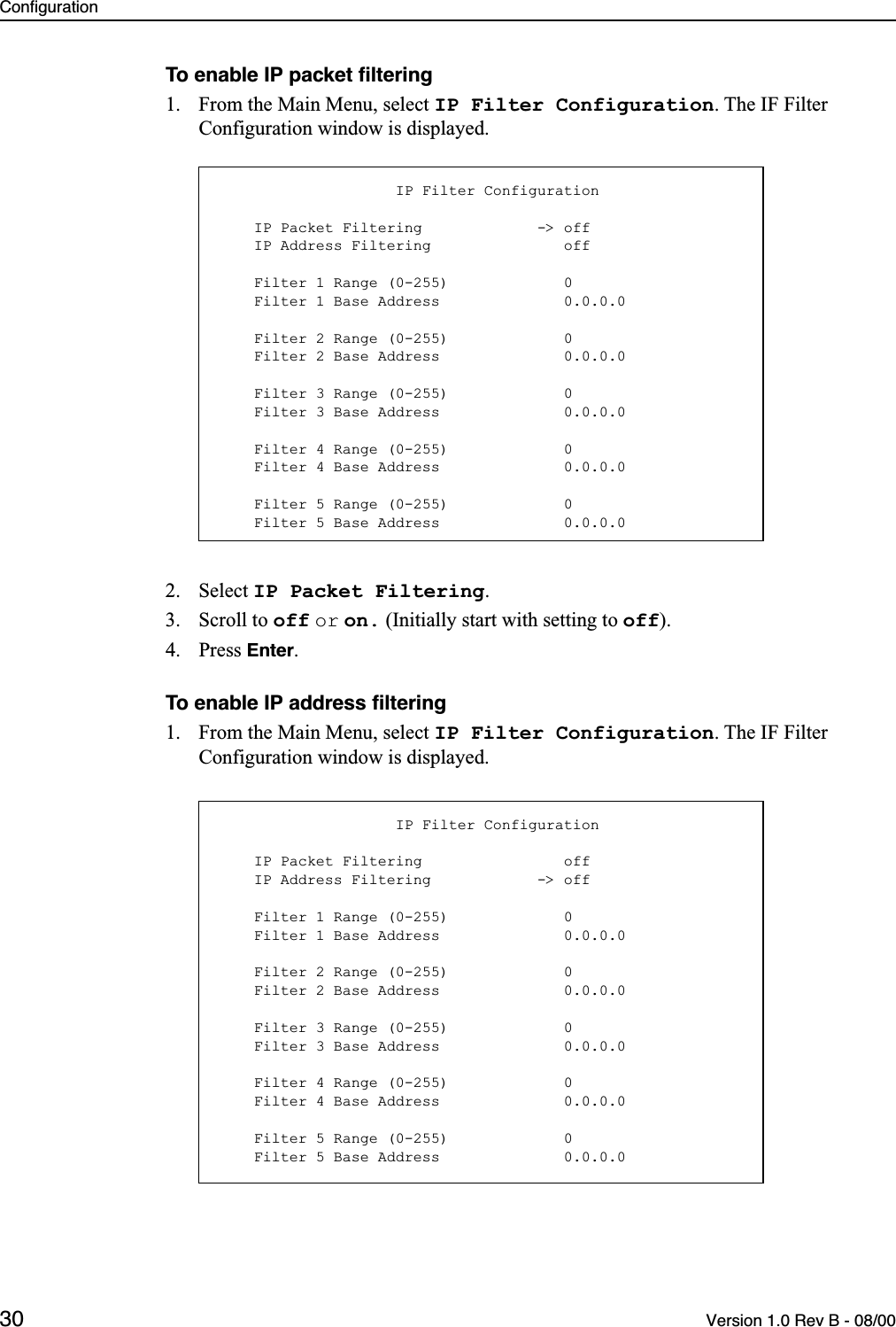 Configuration30 Version 1.0 Rev B - 08/00To enable IP packet ﬁltering1. From the Main Menu, select IP Filter Configuration. The IF Filter Configuration window is displayed.2. Select IP Packet Filtering.3. Scroll to off or on. (Initially start with setting to off).4. Press Enter.To enable IP address ﬁltering1. From the Main Menu, select IP Filter Configuration. The IF Filter Configuration window is displayed.                    IP Filter Configuration    IP Packet Filtering             -&gt; off    IP Address Filtering               off    Filter 1 Range (0-255)             0    Filter 1 Base Address              0.0.0.0    Filter 2 Range (0-255)             0    Filter 2 Base Address              0.0.0.0    Filter 3 Range (0-255)             0    Filter 3 Base Address              0.0.0.0    Filter 4 Range (0-255)             0    Filter 4 Base Address              0.0.0.0    Filter 5 Range (0-255)             0    Filter 5 Base Address              0.0.0.0                    IP Filter Configuration    IP Packet Filtering                off    IP Address Filtering            -&gt; off    Filter 1 Range (0-255)             0    Filter 1 Base Address              0.0.0.0    Filter 2 Range (0-255)             0    Filter 2 Base Address              0.0.0.0    Filter 3 Range (0-255)             0    Filter 3 Base Address              0.0.0.0    Filter 4 Range (0-255)             0    Filter 4 Base Address              0.0.0.0    Filter 5 Range (0-255)             0    Filter 5 Base Address              0.0.0.0