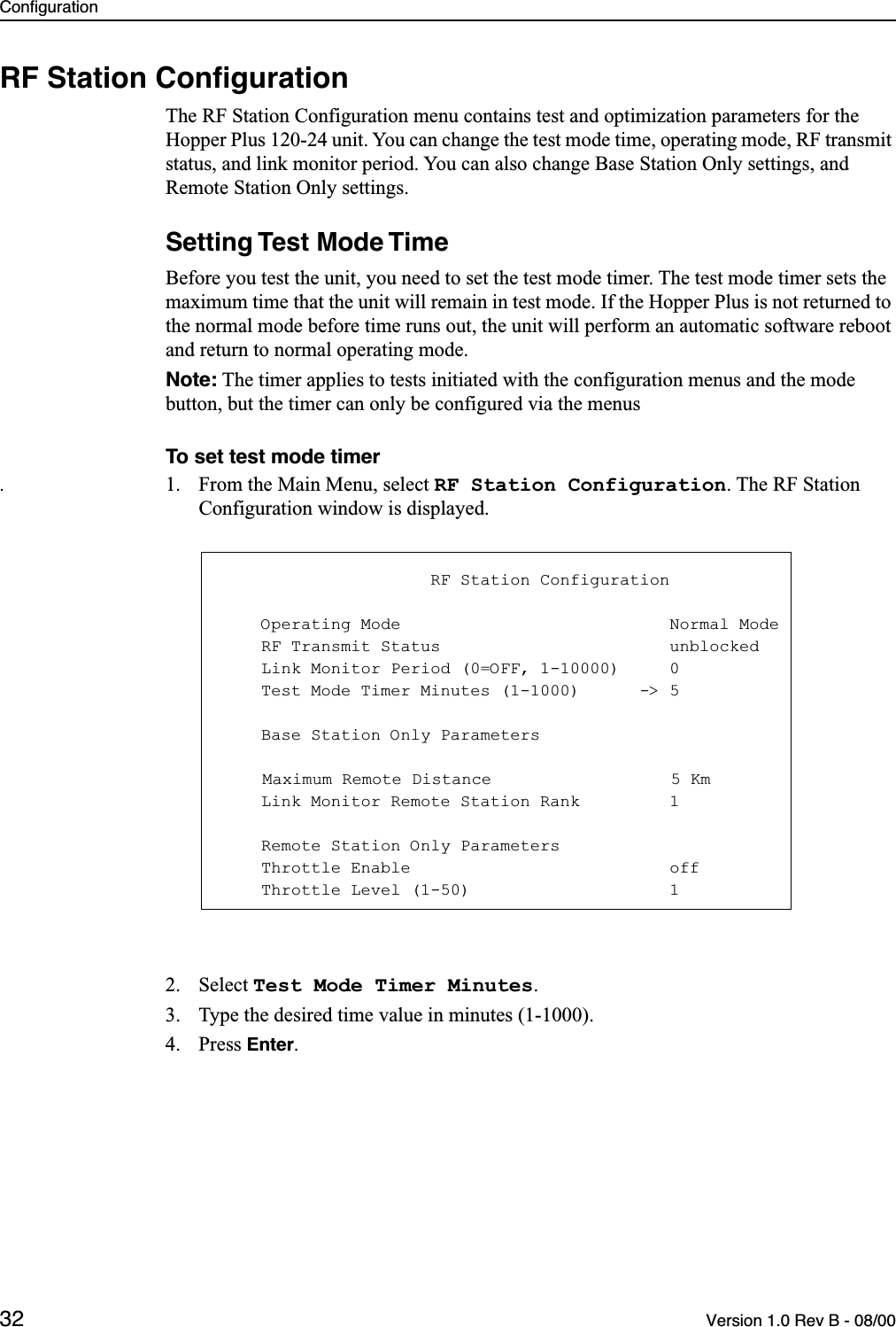 Configuration32 Version 1.0 Rev B - 08/00RF Station ConﬁgurationThe RF Station Configuration menu contains test and optimization parameters for the Hopper Plus 120-24 unit. You can change the test mode time, operating mode, RF transmit status, and link monitor period. You can also change Base Station Only settings, and Remote Station Only settings. Setting Test Mode TimeBefore you test the unit, you need to set the test mode timer. The test mode timer sets the maximum time that the unit will remain in test mode. If the Hopper Plus is not returned to the normal mode before time runs out, the unit will perform an automatic software reboot and return to normal operating mode.Note: The timer applies to tests initiated with the configuration menus and the mode button, but the timer can only be configured via the menusTo set test mode timer.1. From the Main Menu, select RF Station Configuration. The RF Station Configuration window is displayed.2. Select Test Mode Timer Minutes.3. Type the desired time value in minutes (1-1000).4. Press Enter.                     RF Station Configuration    Operating Mode                           Normal Mode    RF Transmit Status                       unblocked    Link Monitor Period (0=OFF, 1-10000)     0    Test Mode Timer Minutes (1-1000)      -&gt; 5    Base Station Only ParametersMaximum Remote Distance                  5 Km    Link Monitor Remote Station Rank         1    Remote Station Only Parameters    Throttle Enable                          off    Throttle Level (1-50)                    1
