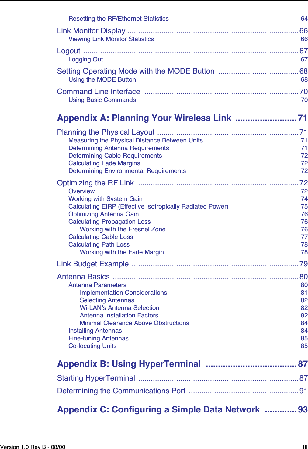  Version 1.0 Rev B - 08/00 iii Resetting the RF/Ethernet Statistics  64 Link Monitor Display .................................................................................66 Viewing Link Monitor Statistics  66 Logout ......................................................................................................67 Logging Out  67 Setting Operating Mode with the MODE Button  ......................................68 Using the MODE Button  68 Command Line Interface  .........................................................................70 Using Basic Commands  70 Appendix A: Planning Your Wireless Link  ......................... 71 Planning the Physical Layout ...................................................................71 Measuring the Physical Distance Between Units  71Determining Antenna Requirements  71Determining Cable Requirements  72Calculating Fade Margins  72Determining Environmental Requirements  72 Optimizing the RF Link .............................................................................72 Overview  72Working with System Gain  74Calculating EIRP (Effective Isotropically Radiated Power)  75Optimizing Antenna Gain  76Calculating Propagation Loss  76Working with the Fresnel Zone  76Calculating Cable Loss  77Calculating Path Loss  78Working with the Fade Margin  78 Link Budget Example ...............................................................................79Antenna Basics ........................................................................................80 Antenna Parameters  80Implementation Considerations  81Selecting Antennas  82Wi-LAN’s Antenna Selection  82Antenna Installation Factors  82Minimal Clearance Above Obstructions  84Installing Antennas  84Fine-tuning Antennas  85Co-locating Units  85 Appendix B: Using HyperTerminal  .....................................87 Starting HyperTerminal ............................................................................87Determining the Communications Port  ....................................................91 Appendix C: Configuring a Simple Data Network  .............93
