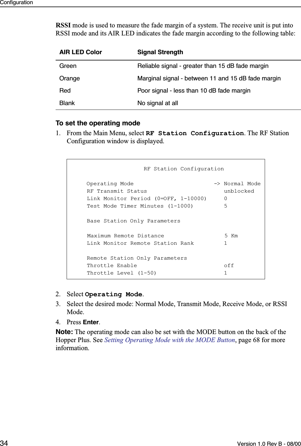 Configuration34 Version 1.0 Rev B - 08/00RSSI mode is used to measure the fade margin of a system. The receive unit is put into RSSI mode and its AIR LED indicates the fade margin according to the following table:To set the operating mode1. From the Main Menu, select RF Station Configuration. The RF Station Configuration window is displayed.2. Select Operating Mode.3. Select the desired mode: Normal Mode, Transmit Mode, Receive Mode, or RSSI Mode.4. Press Enter.Note: The operating mode can also be set with the MODE button on the back of the Hopper Plus. See Setting Operating Mode with the MODE Button, page 68 for more information.AIR LED Color Signal StrengthGreen Reliable signal - greater than 15 dB fade marginOrange Marginal signal - between 11 and 15 dB fade marginRed Poor signal - less than 10 dB fade marginBlank No signal at all                     RF Station Configuration    Operating Mode                        -&gt; Normal Mode    RF Transmit Status                       unblocked    Link Monitor Period (0=OFF, 1-10000)     0    Test Mode Timer Minutes (1-1000)         5    Base Station Only Parameters    Maximum Remote Distance                  5 Km    Link Monitor Remote Station Rank         1    Remote Station Only Parameters    Throttle Enable                          off    Throttle Level (1-50)                    1