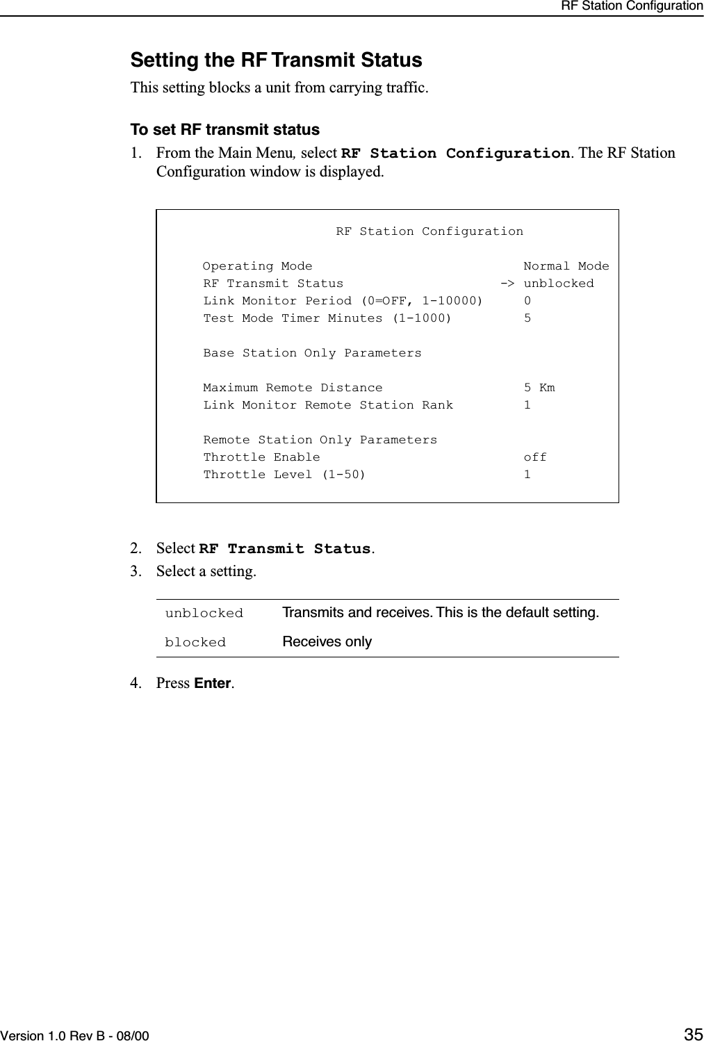 RF Station ConfigurationVersion 1.0 Rev B - 08/00 35Setting the RF Transmit StatusThis setting blocks a unit from carrying traffic.To set RF transmit status1. From the Main Menu, select RF Station Configuration. The RF Station Configuration window is displayed.2. Select RF Transmit Status.3. Select a setting.4. Press Enter.unblocked Transmits and receives. This is the default setting.blocked Receives only                     RF Station Configuration    Operating Mode                           Normal Mode    RF Transmit Status                    -&gt; unblocked    Link Monitor Period (0=OFF, 1-10000)     0    Test Mode Timer Minutes (1-1000)         5    Base Station Only Parameters    Maximum Remote Distance                  5 Km    Link Monitor Remote Station Rank         1    Remote Station Only Parameters    Throttle Enable                          off    Throttle Level (1-50)                    1