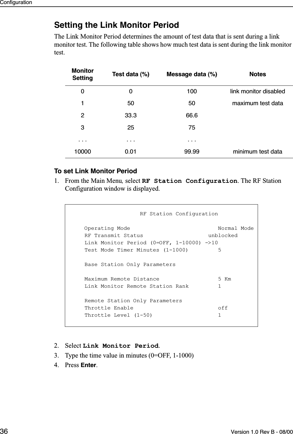 Configuration36 Version 1.0 Rev B - 08/00Setting the Link Monitor PeriodThe Link Monitor Period determines the amount of test data that is sent during a link monitor test. The following table shows how much test data is sent during the link monitor test.To set Link Monitor Period1. From the Main Menu, select RF Station Configuration. The RF Station Configuration window is displayed.2. Select Link Monitor Period.3. Type the time value in minutes (0=OFF, 1-1000)4. Press Enter.Monitor Setting Test data (%) Message data (%) Notes0 0 100 link monitor disabled1 50 50 maximum test data2 33.3 66.6325 75.  . . .  . . .  . .10000 0.01 99.99 minimum test data                     RF Station Configuration    Operating Mode                           Normal Mode    RF Transmit Status                    unblocked    Link Monitor Period (0=OFF, 1-10000) -&gt;10    Test Mode Timer Minutes (1-1000)         5    Base Station Only Parameters    Maximum Remote Distance                  5 Km    Link Monitor Remote Station Rank         1    Remote Station Only Parameters    Throttle Enable                          off    Throttle Level (1-50)                    1