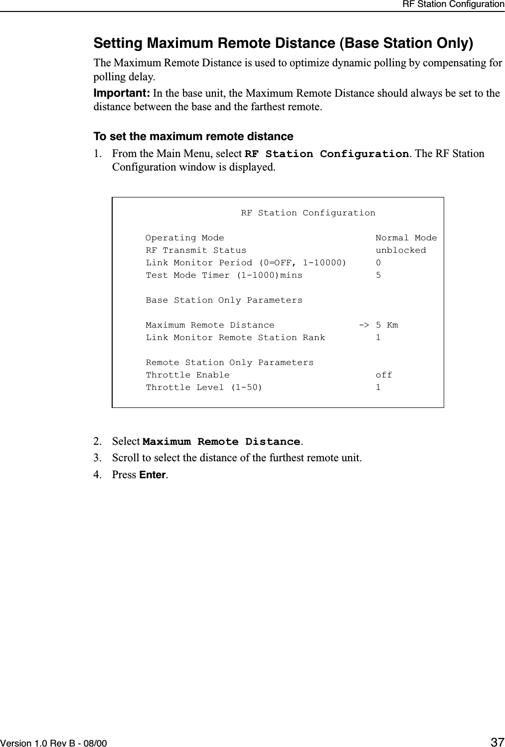 RF Station ConfigurationVersion 1.0 Rev B - 08/00 37Setting Maximum Remote Distance (Base Station Only)The Maximum Remote Distance is used to optimize dynamic polling by compensating for polling delay. Important: In the base unit, the Maximum Remote Distance should always be set to the distance between the base and the farthest remote.To set the maximum remote distance1. From the Main Menu, select RF Station Configuration. The RF Station Configuration window is displayed.2. Select Maximum Remote Distance.3. Scroll to select the distance of the furthest remote unit.4. Press Enter.                     RF Station Configuration    Operating Mode                           Normal Mode    RF Transmit Status                       unblocked    Link Monitor Period (0=OFF, 1-10000)     0    Test Mode Timer (1-1000)mins             5    Base Station Only Parameters    Maximum Remote Distance               -&gt; 5 Km    Link Monitor Remote Station Rank         1    Remote Station Only Parameters    Throttle Enable                          off    Throttle Level (1-50)                    1