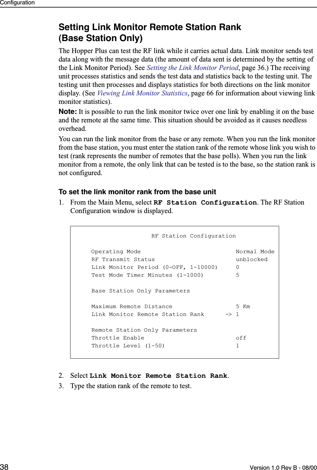 Configuration38 Version 1.0 Rev B - 08/00Setting Link Monitor Remote Station Rank(Base Station Only)The Hopper Plus can test the RF link while it carries actual data. Link monitor sends test data along with the message data (the amount of data sent is determined by the setting of the Link Monitor Period). See Setting the Link Monitor Period, page 36.) The receiving unit processes statistics and sends the test data and statistics back to the testing unit. The testing unit then processes and displays statistics for both directions on the link monitor display. (See Viewing Link Monitor Statistics, page 66 for information about viewing link monitor statistics). Note: It is possible to run the link monitor twice over one link by enabling it on the base and the remote at the same time. This situation should be avoided as it causes needless overhead.You can run the link monitor from the base or any remote. When you run the link monitor from the base station, you must enter the station rank of the remote whose link you wish to test (rank represents the number of remotes that the base polls). When you run the link monitor from a remote, the only link that can be tested is to the base, so the station rank is not configured.To set the link monitor rank from the base unit1. From the Main Menu, select RF Station Configuration. The RF Station Configuration window is displayed.2. Select Link Monitor Remote Station Rank.3. Type the station rank of the remote to test.                     RF Station Configuration    Operating Mode                           Normal Mode    RF Transmit Status                       unblocked    Link Monitor Period (0-OFF, 1-10000)     0    Test Mode Timer Minutes (1-1000)         5    Base Station Only Parameters    Maximum Remote Distance                  5 Km    Link Monitor Remote Station Rank      -&gt; 1    Remote Station Only Parameters    Throttle Enable                          off    Throttle Level (1-50)                    1