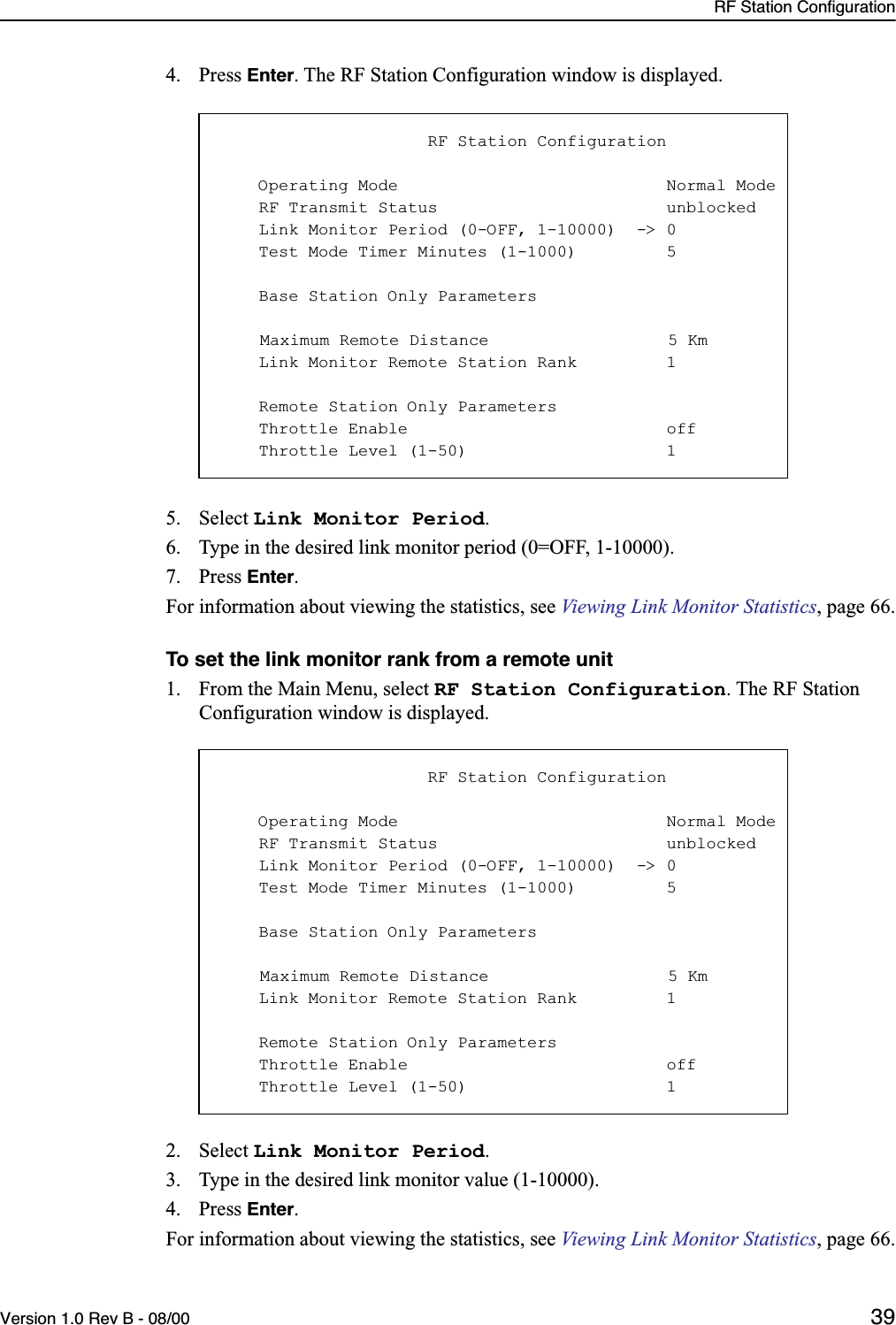 RF Station ConfigurationVersion 1.0 Rev B - 08/00 394. Press Enter. The RF Station Configuration window is displayed.5. Select Link Monitor Period.6. Type in the desired link monitor period (0=OFF, 1-10000).7. Press Enter. For information about viewing the statistics, see Viewing Link Monitor Statistics, page 66.To set the link monitor rank from a remote unit1. From the Main Menu, select RF Station Configuration. The RF Station Configuration window is displayed.2. Select Link Monitor Period.3. Type in the desired link monitor value (1-10000).4. Press Enter. For information about viewing the statistics, see Viewing Link Monitor Statistics, page 66.                     RF Station Configuration    Operating Mode                           Normal Mode    RF Transmit Status                       unblocked    Link Monitor Period (0-OFF, 1-10000)  -&gt; 0    Test Mode Timer Minutes (1-1000)         5    Base Station Only Parameters    Maximum Remote Distance                  5 Km    Link Monitor Remote Station Rank         1    Remote Station Only Parameters    Throttle Enable                          off    Throttle Level (1-50)                    1                     RF Station Configuration    Operating Mode                           Normal Mode    RF Transmit Status                       unblocked    Link Monitor Period (0-OFF, 1-10000)  -&gt; 0    Test Mode Timer Minutes (1-1000)         5    Base Station Only Parameters    Maximum Remote Distance                  5 Km    Link Monitor Remote Station Rank         1    Remote Station Only Parameters    Throttle Enable                          off    Throttle Level (1-50)                    1