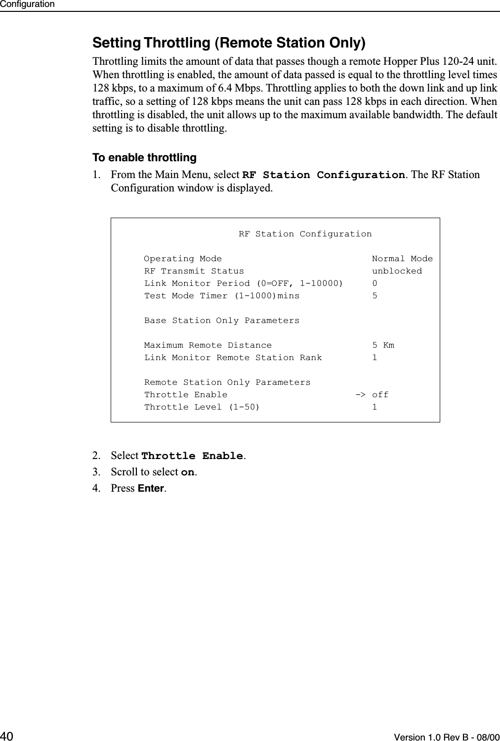 Configuration40 Version 1.0 Rev B - 08/00Setting Throttling (Remote Station Only)Throttling limits the amount of data that passes though a remote Hopper Plus 120-24 unit. When throttling is enabled, the amount of data passed is equal to the throttling level times 128 kbps, to a maximum of 6.4 Mbps. Throttling applies to both the down link and up link traffic, so a setting of 128 kbps means the unit can pass 128 kbps in each direction. When throttling is disabled, the unit allows up to the maximum available bandwidth. The default setting is to disable throttling.To enable throttling1. From the Main Menu, select RF Station Configuration. The RF Station Configuration window is displayed.2. Select Throttle Enable.3. Scroll to select on.4. Press Enter.                     RF Station Configuration    Operating Mode                           Normal Mode    RF Transmit Status                       unblocked    Link Monitor Period (0=OFF, 1-10000)     0    Test Mode Timer (1-1000)mins             5    Base Station Only Parameters    Maximum Remote Distance                  5 Km    Link Monitor Remote Station Rank         1    Remote Station Only Parameters    Throttle Enable                       -&gt; off    Throttle Level (1-50)                    1