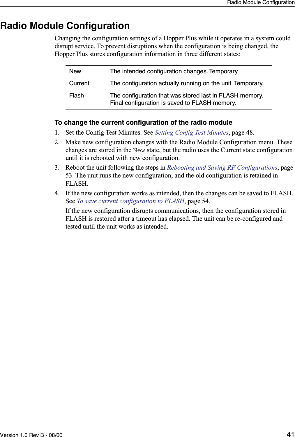 Radio Module ConfigurationVersion 1.0 Rev B - 08/00 41Radio Module ConﬁgurationChanging the configuration settings of a Hopper Plus while it operates in a system could disrupt service. To prevent disruptions when the configuration is being changed, the Hopper Plus stores configuration information in three different states:To change the current conﬁguration of the radio module1. Set the Config Test Minutes. See Setting Config Test Minutes, page 48.2. Make new configuration changes with the Radio Module Configuration menu. These changes are stored in the New state, but the radio uses the Current state configuration until it is rebooted with new configuration.3. Reboot the unit following the steps in Rebooting and Saving RF Configurations, page 53. The unit runs the new configuration, and the old configuration is retained in FLASH.4. If the new configuration works as intended, then the changes can be saved to FLASH. See To save current configuration to FLASH, page 54.  If the new configuration disrupts communications, then the configuration stored in FLASH is restored after a timeout has elapsed. The unit can be re-configured and tested until the unit works as intended.New The intended conﬁguration changes. Temporary.Current The conﬁguration actually running on the unit. Temporary.Flash The conﬁguration that was stored last in FLASH memory. Final conﬁguration is saved to FLASH memory.