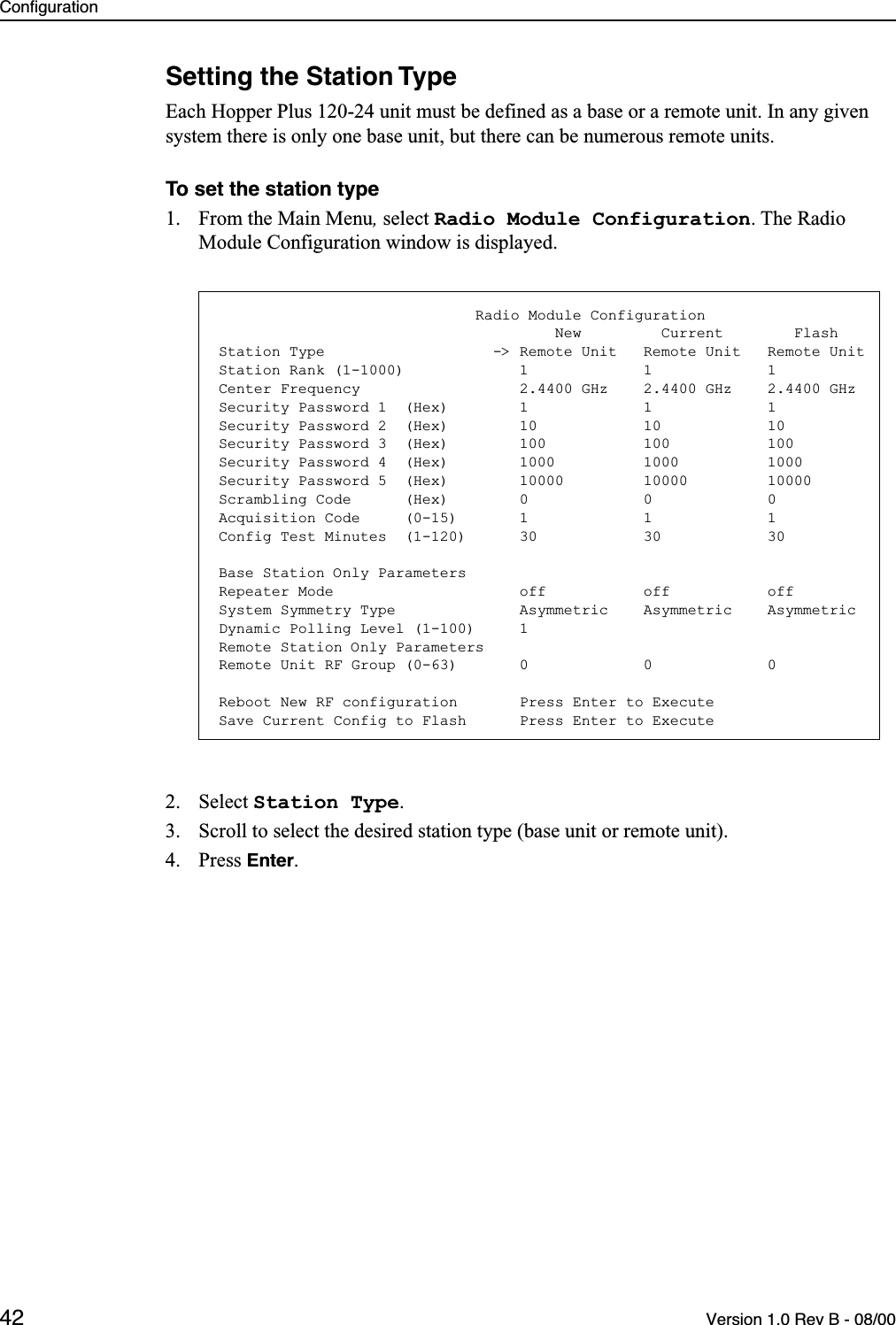 Configuration42 Version 1.0 Rev B - 08/00Setting the Station TypeEach Hopper Plus 120-24 unit must be defined as a base or a remote unit. In any given system there is only one base unit, but there can be numerous remote units.To set the station type1. From the Main Menu, select Radio Module Configuration. The Radio Module Configuration window is displayed.2. Select Station Type.3. Scroll to select the desired station type (base unit or remote unit).4. Press Enter.                             Radio Module Configuration                                      New         Current        FlashStation Type                   -&gt; Remote Unit   Remote Unit   Remote UnitStation Rank (1-1000)             1             1             1Center Frequency                  2.4400 GHz    2.4400 GHz    2.4400 GHzSecurity Password 1  (Hex)        1             1             1Security Password 2  (Hex)        10            10            10Security Password 3  (Hex)        100           100           100Security Password 4  (Hex)        1000          1000          1000Security Password 5  (Hex)        10000         10000         10000Scrambling Code      (Hex)        0             0             0Acquisition Code     (0-15)       1             1             1Config Test Minutes  (1-120)      30            30            30Base Station Only ParametersRepeater Mode                     off           off           offSystem Symmetry Type              Asymmetric    Asymmetric    AsymmetricDynamic Polling Level (1-100)     1Remote Station Only ParametersRemote Unit RF Group (0-63)       0             0             0Reboot New RF configuration       Press Enter to ExecuteSave Current Config to Flash      Press Enter to Execute
