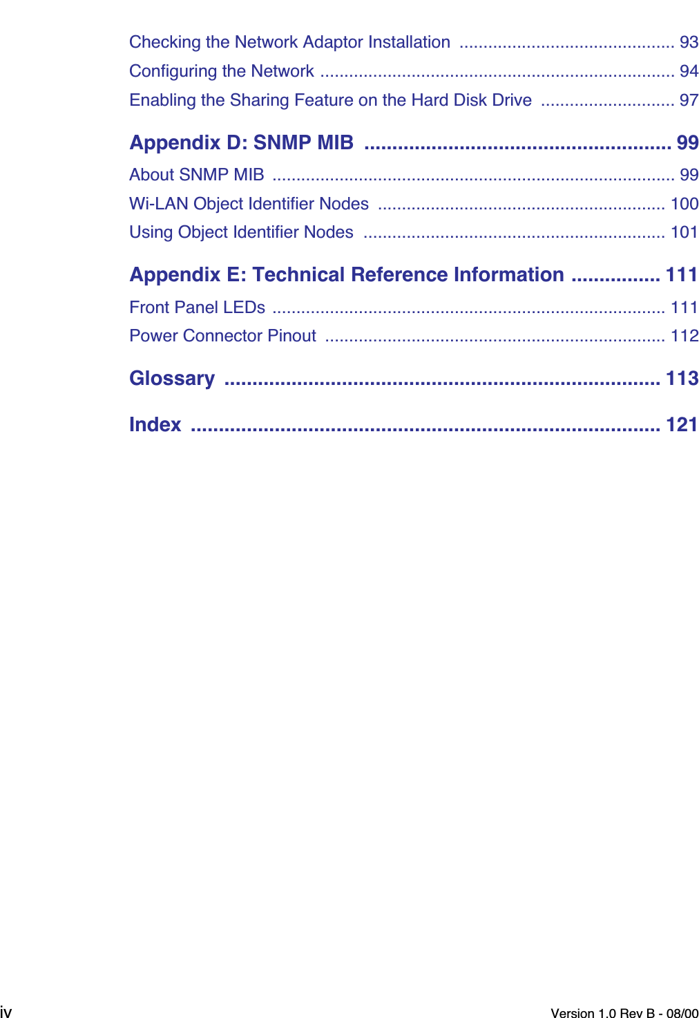  iv Version 1.0 Rev B - 08/00 Checking the Network Adaptor Installation  ............................................. 93Configuring the Network .......................................................................... 94Enabling the Sharing Feature on the Hard Disk Drive  ............................ 97 Appendix D: SNMP MIB  ....................................................... 99 About SNMP MIB  .................................................................................... 99Wi-LAN Object Identifier Nodes  ............................................................ 100Using Object Identifier Nodes  ............................................................... 101 Appendix E: Technical Reference Information ................ 111 Front Panel LEDs .................................................................................. 111Power Connector Pinout  ....................................................................... 112 Glossary  .............................................................................. 113Index  .................................................................................... 121