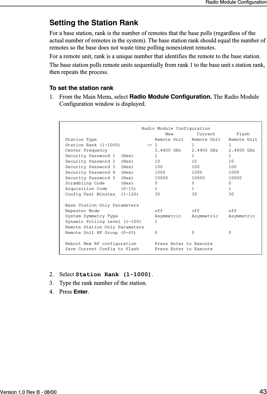 Radio Module ConfigurationVersion 1.0 Rev B - 08/00 43Setting the Station RankFor a base station, rank is the number of remotes that the base polls (regardless of the actual number of remotes in the system). The base station rank should equal the number of remotes so the base does not waste time polling nonexistent remotes.For a remote unit, rank is a unique number that identifies the remote to the base station.The base station polls remote units sequentially from rank 1 to the base unit s station rank, then repeats the process. To set the station rank1. From the Main Menu, select Radio Module Conﬁguration. The Radio Module Configuration window is displayed.2. Select Station Rank (1-1000).3. Type the rank number of the station.4. Press Enter.                             Radio Module Configuration                                      New         Current        FlashStation Type                      Remote Unit   Remote Unit   Remote UnitStation Rank (1-1000)          -&gt; 1             1             1Center Frequency                  2.4400 GHz    2.4400 GHz    2.4400 GHzSecurity Password 1  (Hex)        1             1             1Security Password 2  (Hex)        10            10            10Security Password 3  (Hex)        100           100           100Security Password 4  (Hex)        1000          1000          1000Security Password 5  (Hex)        10000         10000         10000Scrambling Code      (Hex)        0             0             0Acquisition Code     (0-15)       1             1             1Config Test Minutes  (1-120)      30            30            30Base Station Only ParametersRepeater Mode                     off           off           offSystem Symmetry Type              Asymmetric    Asymmetric    AsymmetricDynamic Polling Level (1-100)     1Remote Station Only ParametersRemote Unit RF Group (0-63)       0             0             0Reboot New RF configuration       Press Enter to ExecuteSave Current Config to Flash      Press Enter to Execute