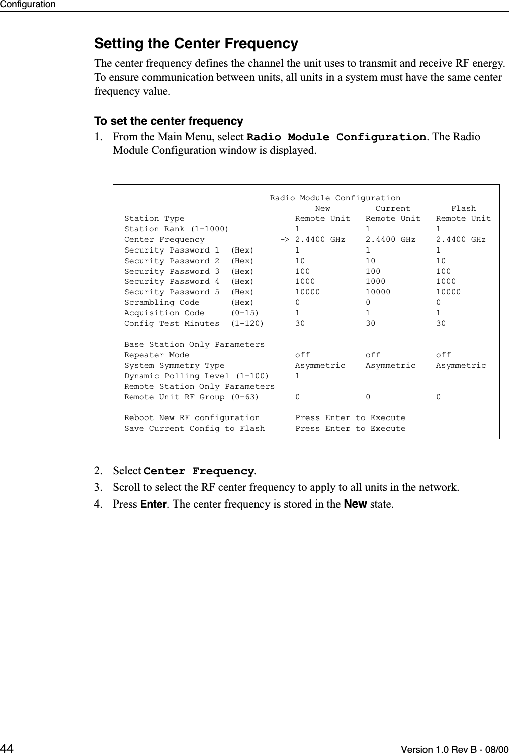 Configuration44 Version 1.0 Rev B - 08/00Setting the Center FrequencyThe center frequency defines the channel the unit uses to transmit and receive RF energy. To ensure communication between units, all units in a system must have the same center frequency value.To set the center frequency1. From the Main Menu, select Radio Module Configuration. The Radio Module Configuration window is displayed.2. Select Center Frequency.3. Scroll to select the RF center frequency to apply to all units in the network.4. Press Enter. The center frequency is stored in the New state.                             Radio Module Configuration                                      New         Current        FlashStation Type                      Remote Unit   Remote Unit   Remote UnitStation Rank (1-1000)             1             1             1Center Frequency               -&gt; 2.4400 GHz    2.4400 GHz    2.4400 GHzSecurity Password 1  (Hex)        1             1             1Security Password 2  (Hex)        10            10            10Security Password 3  (Hex)        100           100           100Security Password 4  (Hex)        1000          1000          1000Security Password 5  (Hex)        10000         10000         10000Scrambling Code      (Hex)        0             0             0Acquisition Code     (0-15)       1             1             1Config Test Minutes  (1-120)      30            30            30Base Station Only ParametersRepeater Mode                     off           off           offSystem Symmetry Type              Asymmetric    Asymmetric    AsymmetricDynamic Polling Level (1-100)     1Remote Station Only ParametersRemote Unit RF Group (0-63)       0             0             0Reboot New RF configuration       Press Enter to ExecuteSave Current Config to Flash      Press Enter to Execute