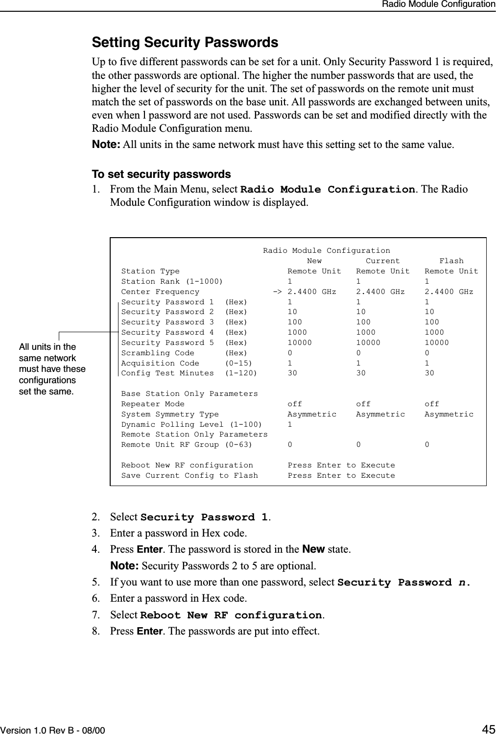 Radio Module ConfigurationVersion 1.0 Rev B - 08/00 45Setting Security PasswordsUp to five different passwords can be set for a unit. Only Security Password 1 is required, the other passwords are optional. The higher the number passwords that are used, the higher the level of security for the unit. The set of passwords on the remote unit must match the set of passwords on the base unit. All passwords are exchanged between units, even when l password are not used. Passwords can be set and modified directly with the Radio Module Configuration menu.Note: All units in the same network must have this setting set to the same value.To set security passwords1. From the Main Menu, select Radio Module Configuration. The Radio Module Configuration window is displayed.2. Select Security Password 1.3. Enter a password in Hex code.4. Press Enter. The password is stored in the New state. Note: Security Passwords 2 to 5 are optional.5. If you want to use more than one password, select Security Password n.6. Enter a password in Hex code.7. Select Reboot New RF configuration.8. Press Enter. The passwords are put into effect.                             Radio Module Configuration                                      New         Current        FlashStation Type                      Remote Unit   Remote Unit   Remote UnitStation Rank (1-1000)             1             1             1Center Frequency               -&gt; 2.4400 GHz    2.4400 GHz    2.4400 GHzSecurity Password 1  (Hex)        1             1             1Security Password 2  (Hex)        10            10            10Security Password 3  (Hex)        100           100           100Security Password 4  (Hex)        1000          1000          1000Security Password 5  (Hex)        10000         10000         10000Scrambling Code      (Hex)        0             0             0Acquisition Code     (0-15)       1             1             1Config Test Minutes  (1-120)      30            30            30Base Station Only ParametersRepeater Mode                     off           off           offSystem Symmetry Type              Asymmetric    Asymmetric    AsymmetricDynamic Polling Level (1-100)     1Remote Station Only ParametersRemote Unit RF Group (0-63)       0             0             0Reboot New RF configuration       Press Enter to ExecuteSave Current Config to Flash      Press Enter to ExecuteAll units in the same network must have these conﬁgurations set the same.