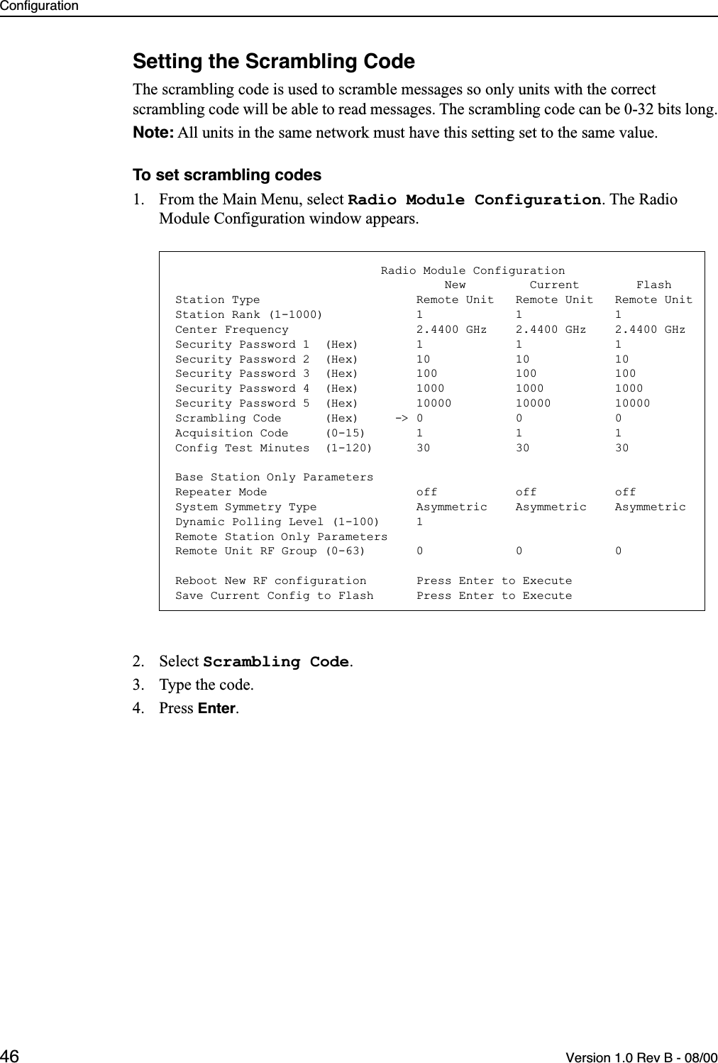 Configuration46 Version 1.0 Rev B - 08/00Setting the Scrambling CodeThe scrambling code is used to scramble messages so only units with the correct scrambling code will be able to read messages. The scrambling code can be 0-32 bits long.Note: All units in the same network must have this setting set to the same value.To set scrambling codes1. From the Main Menu, select Radio Module Configuration. The Radio Module Configuration window appears.2. Select Scrambling Code.3. Type the code.4. Press Enter.                             Radio Module Configuration                                      New         Current        FlashStation Type                      Remote Unit   Remote Unit   Remote UnitStation Rank (1-1000)             1             1             1Center Frequency                  2.4400 GHz    2.4400 GHz    2.4400 GHzSecurity Password 1  (Hex)        1             1             1Security Password 2  (Hex)        10            10            10Security Password 3  (Hex)        100           100           100Security Password 4  (Hex)        1000          1000          1000Security Password 5  (Hex)        10000         10000         10000Scrambling Code      (Hex)     -&gt; 0             0             0Acquisition Code     (0-15)       1             1             1Config Test Minutes  (1-120)      30            30            30Base Station Only ParametersRepeater Mode                     off           off           offSystem Symmetry Type              Asymmetric    Asymmetric    AsymmetricDynamic Polling Level (1-100)     1Remote Station Only ParametersRemote Unit RF Group (0-63)       0             0             0Reboot New RF configuration       Press Enter to ExecuteSave Current Config to Flash      Press Enter to Execute