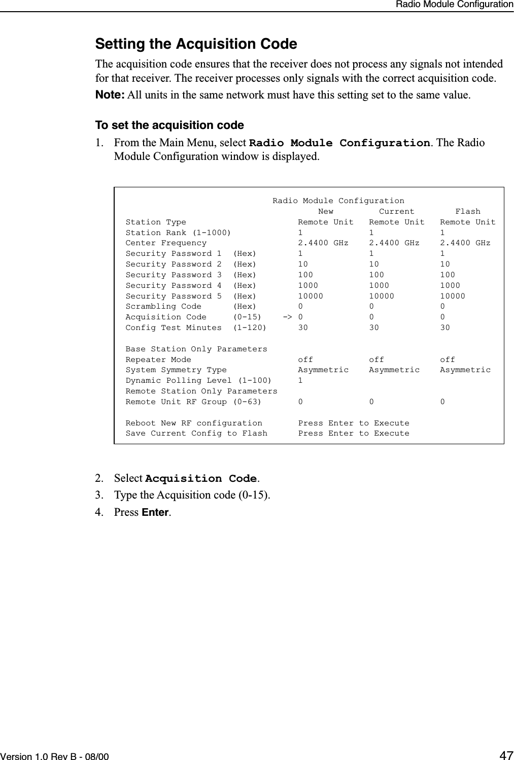 Radio Module ConfigurationVersion 1.0 Rev B - 08/00 47Setting the Acquisition CodeThe acquisition code ensures that the receiver does not process any signals not intended for that receiver. The receiver processes only signals with the correct acquisition code.Note: All units in the same network must have this setting set to the same value.To set the acquisition code1. From the Main Menu, select Radio Module Configuration. The Radio Module Configuration window is displayed.2. Select Acquisition Code.3. Type the Acquisition code (0-15).4. Press Enter.                             Radio Module Configuration                                      New         Current        FlashStation Type                      Remote Unit   Remote Unit   Remote UnitStation Rank (1-1000)             1             1             1Center Frequency                  2.4400 GHz    2.4400 GHz    2.4400 GHzSecurity Password 1  (Hex)        1             1             1Security Password 2  (Hex)        10            10            10Security Password 3  (Hex)        100           100           100Security Password 4  (Hex)        1000          1000          1000Security Password 5  (Hex)        10000         10000         10000Scrambling Code      (Hex)        0             0             0Acquisition Code     (0-15)    -&gt; 0             0             0Config Test Minutes  (1-120)      30            30            30Base Station Only ParametersRepeater Mode                     off           off           offSystem Symmetry Type              Asymmetric    Asymmetric    AsymmetricDynamic Polling Level (1-100)     1Remote Station Only ParametersRemote Unit RF Group (0-63)       0             0             0Reboot New RF configuration       Press Enter to ExecuteSave Current Config to Flash      Press Enter to Execute