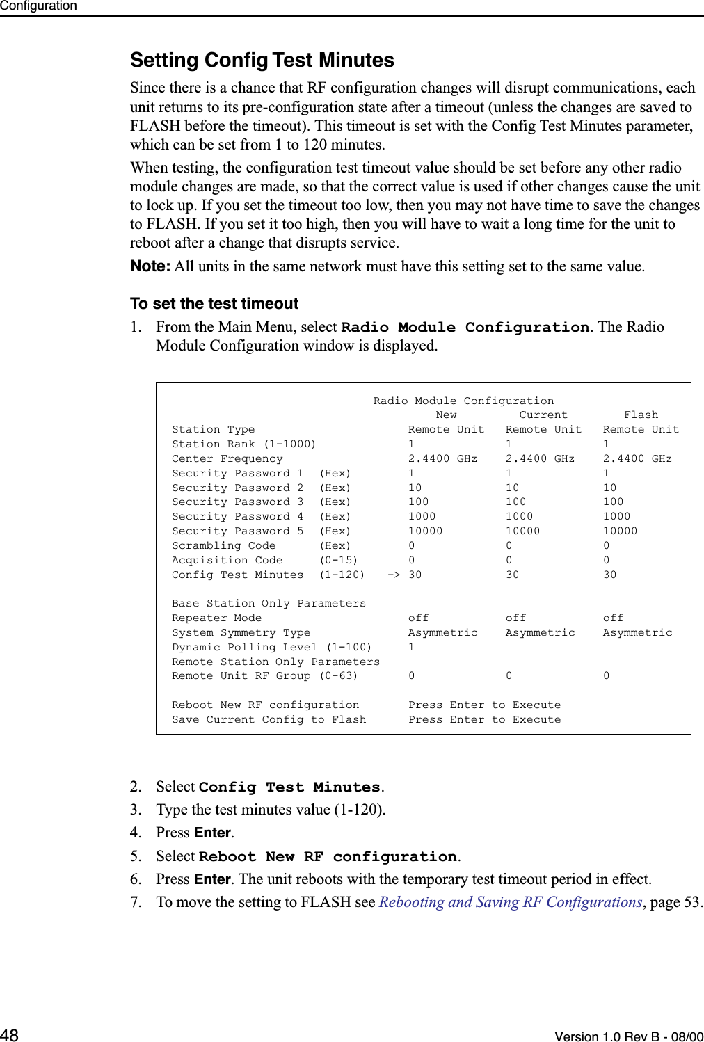 Configuration48 Version 1.0 Rev B - 08/00Setting Conﬁg Test MinutesSince there is a chance that RF configuration changes will disrupt communications, each unit returns to its pre-configuration state after a timeout (unless the changes are saved to FLASH before the timeout). This timeout is set with the Config Test Minutes parameter, which can be set from 1 to 120 minutes.When testing, the configuration test timeout value should be set before any other radio module changes are made, so that the correct value is used if other changes cause the unit to lock up. If you set the timeout too low, then you may not have time to save the changes to FLASH. If you set it too high, then you will have to wait a long time for the unit to reboot after a change that disrupts service.Note: All units in the same network must have this setting set to the same value.To set the test timeout1. From the Main Menu, select Radio Module Configuration. The Radio Module Configuration window is displayed.2. Select Config Test Minutes.3. Type the test minutes value (1-120).4. Press Enter.5. Select Reboot New RF configuration. 6. Press Enter. The unit reboots with the temporary test timeout period in effect.7. To move the setting to FLASH see Rebooting and Saving RF Configurations, page 53.                             Radio Module Configuration                                      New         Current        FlashStation Type                      Remote Unit   Remote Unit   Remote UnitStation Rank (1-1000)             1             1             1Center Frequency                  2.4400 GHz    2.4400 GHz    2.4400 GHzSecurity Password 1  (Hex)        1             1             1Security Password 2  (Hex)        10            10            10Security Password 3  (Hex)        100           100           100Security Password 4  (Hex)        1000          1000          1000Security Password 5  (Hex)        10000         10000         10000Scrambling Code      (Hex)        0             0             0Acquisition Code     (0-15)       0             0             0Config Test Minutes  (1-120)   -&gt; 30            30            30Base Station Only ParametersRepeater Mode                     off           off           offSystem Symmetry Type              Asymmetric    Asymmetric    AsymmetricDynamic Polling Level (1-100)     1Remote Station Only ParametersRemote Unit RF Group (0-63)       0             0             0Reboot New RF configuration       Press Enter to ExecuteSave Current Config to Flash      Press Enter to Execute