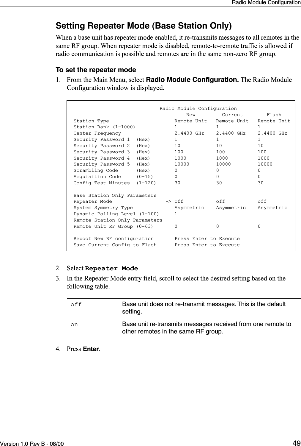 Radio Module ConfigurationVersion 1.0 Rev B - 08/00 49Setting Repeater Mode (Base Station Only)When a base unit has repeater mode enabled, it re-transmits messages to all remotes in the same RF group. When repeater mode is disabled, remote-to-remote traffic is allowed if radio communication is possible and remotes are in the same non-zero RF group.To set the repeater mode1. From the Main Menu, select Radio Module Conﬁguration. The Radio Module Configuration window is displayed.2. Select Repeater Mode.3. In the Repeater Mode entry field, scroll to select the desired setting based on the following table.4. Press Enter.off Base unit does not re-transmit messages. This is the default setting.on Base unit re-transmits messages received from one remote to other remotes in the same RF group.                             Radio Module Configuration                                      New         Current        FlashStation Type                      Remote Unit   Remote Unit   Remote UnitStation Rank (1-1000)             1             1             1Center Frequency                  2.4400 GHz    2.4400 GHz    2.4400 GHzSecurity Password 1  (Hex)        1             1             1Security Password 2  (Hex)        10            10            10Security Password 3  (Hex)        100           100           100Security Password 4  (Hex)        1000          1000          1000Security Password 5  (Hex)        10000         10000         10000Scrambling Code      (Hex)        0             0             0Acquisition Code     (0-15)       0             0             0Config Test Minutes  (1-120)      30            30            30Base Station Only ParametersRepeater Mode                  -&gt; off           off           offSystem Symmetry Type              Asymmetric    Asymmetric    AsymmetricDynamic Polling Level (1-100)     1Remote Station Only ParametersRemote Unit RF Group (0-63)       0             0             0Reboot New RF configuration       Press Enter to ExecuteSave Current Config to Flash      Press Enter to Execute