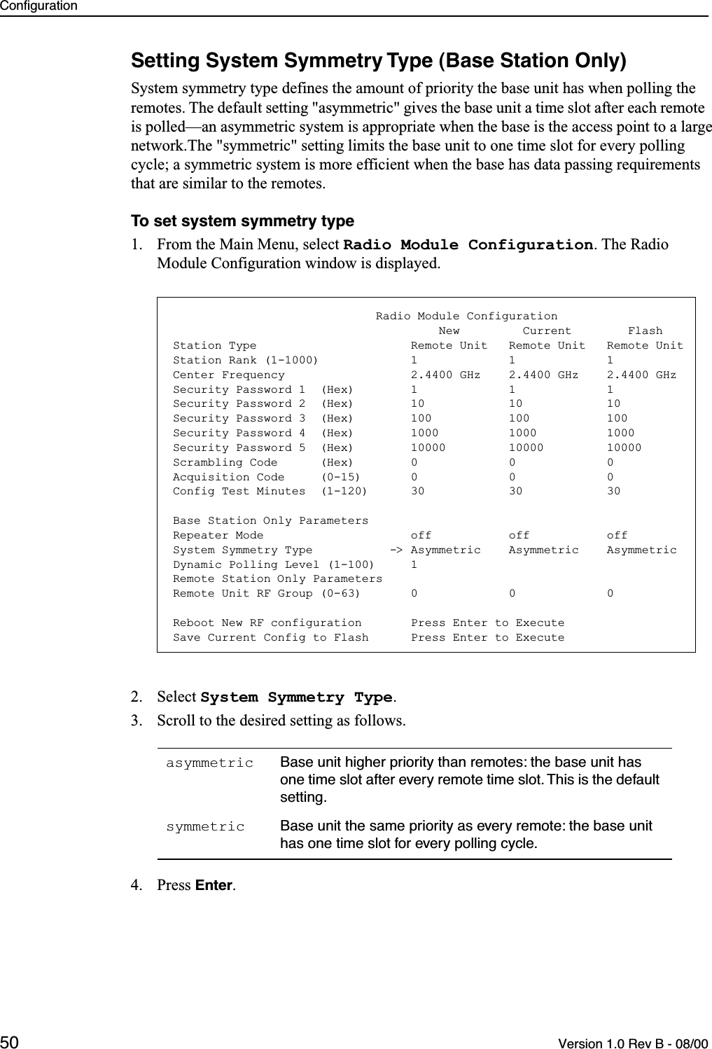 Configuration50 Version 1.0 Rev B - 08/00Setting System Symmetry Type (Base Station Only)System symmetry type defines the amount of priority the base unit has when polling the remotes. The default setting &quot;asymmetric&quot; gives the base unit a time slot after each remote is polled—an asymmetric system is appropriate when the base is the access point to a large network.The &quot;symmetric&quot; setting limits the base unit to one time slot for every polling cycle; a symmetric system is more efficient when the base has data passing requirements that are similar to the remotes.To set system symmetry type1. From the Main Menu, select Radio Module Configuration. The Radio Module Configuration window is displayed.2. Select System Symmetry Type.3. Scroll to the desired setting as follows.4. Press Enter.asymmetric Base unit higher priority than remotes: the base unit has one time slot after every remote time slot. This is the default setting.symmetric Base unit the same priority as every remote: the base unit has one time slot for every polling cycle.                             Radio Module Configuration                                      New         Current        FlashStation Type                      Remote Unit   Remote Unit   Remote UnitStation Rank (1-1000)             1             1             1Center Frequency                  2.4400 GHz    2.4400 GHz    2.4400 GHzSecurity Password 1  (Hex)        1             1             1Security Password 2  (Hex)        10            10            10Security Password 3  (Hex)        100           100           100Security Password 4  (Hex)        1000          1000          1000Security Password 5  (Hex)        10000         10000         10000Scrambling Code      (Hex)        0             0             0Acquisition Code     (0-15)       0             0             0Config Test Minutes  (1-120)      30            30            30Base Station Only ParametersRepeater Mode                     off           off           offSystem Symmetry Type           -&gt; Asymmetric    Asymmetric    AsymmetricDynamic Polling Level (1-100)     1Remote Station Only ParametersRemote Unit RF Group (0-63)       0             0             0Reboot New RF configuration       Press Enter to ExecuteSave Current Config to Flash      Press Enter to Execute