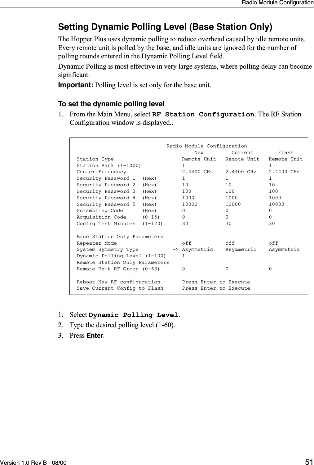 Radio Module ConfigurationVersion 1.0 Rev B - 08/00 51Setting Dynamic Polling Level (Base Station Only)The Hopper Plus uses dynamic polling to reduce overhead caused by idle remote units. Every remote unit is polled by the base, and idle units are ignored for the number of polling rounds entered in the Dynamic Polling Level field. Dynamic Polling is most effective in very large systems, where polling delay can become significant. Important: Polling level is set only for the base unit.To set the dynamic polling level1. From the Main Menu, select RF Station Configuration. The RF Station Configuration window is displayed..1. Select Dynamic Polling Level.2. Type the desired polling level (1-60).3. Press Enter.                             Radio Module Configuration                                      New         Current        FlashStation Type                      Remote Unit   Remote Unit   Remote UnitStation Rank (1-1000)             1             1             1Center Frequency                  2.4400 GHz    2.4400 GHz    2.4400 GHzSecurity Password 1  (Hex)        1             1             1Security Password 2  (Hex)        10            10            10Security Password 3  (Hex)        100           100           100Security Password 4  (Hex)        1000          1000          1000Security Password 5  (Hex)        10000         10000         10000Scrambling Code      (Hex)        0             0             0Acquisition Code     (0-15)       0             0             0Config Test Minutes  (1-120)      30            30            30Base Station Only ParametersRepeater Mode                     off           off           offSystem Symmetry Type           -&gt; Asymmetric    Asymmetric    AsymmetricDynamic Polling Level (1-100)     1Remote Station Only ParametersRemote Unit RF Group (0-63)       0             0             0Reboot New RF configuration       Press Enter to ExecuteSave Current Config to Flash      Press Enter to Execute