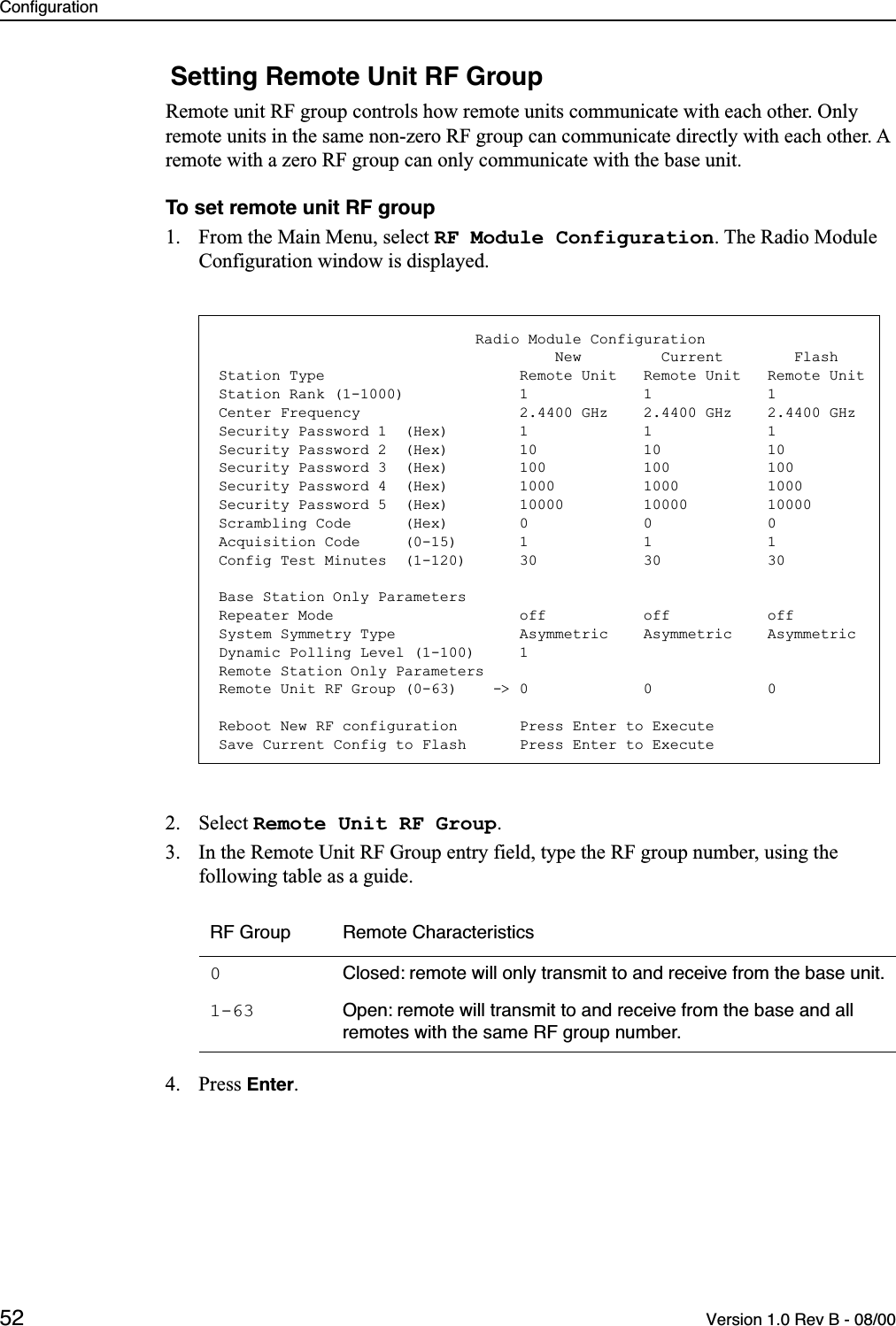 Configuration52 Version 1.0 Rev B - 08/00 Setting Remote Unit RF GroupRemote unit RF group controls how remote units communicate with each other. Only remote units in the same non-zero RF group can communicate directly with each other. A remote with a zero RF group can only communicate with the base unit.To set remote unit RF group1. From the Main Menu, select RF Module Configuration. The Radio Module Configuration window is displayed.2. Select Remote Unit RF Group.3. In the Remote Unit RF Group entry field, type the RF group number, using the following table as a guide.4. Press Enter.RF Group Remote Characteristics0Closed: remote will only transmit to and receive from the base unit.1-63 Open: remote will transmit to and receive from the base and all remotes with the same RF group number.                             Radio Module Configuration                                      New         Current        FlashStation Type                      Remote Unit   Remote Unit   Remote UnitStation Rank (1-1000)             1             1             1Center Frequency                  2.4400 GHz    2.4400 GHz    2.4400 GHzSecurity Password 1  (Hex)        1             1             1Security Password 2  (Hex)        10            10            10Security Password 3  (Hex)        100           100           100Security Password 4  (Hex)        1000          1000          1000Security Password 5  (Hex)        10000         10000         10000Scrambling Code      (Hex)        0             0             0Acquisition Code     (0-15)       1             1             1Config Test Minutes  (1-120)      30            30            30Base Station Only ParametersRepeater Mode                     off           off           offSystem Symmetry Type              Asymmetric    Asymmetric    AsymmetricDynamic Polling Level (1-100)     1Remote Station Only ParametersRemote Unit RF Group (0-63)    -&gt; 0             0             0Reboot New RF configuration       Press Enter to ExecuteSave Current Config to Flash      Press Enter to Execute