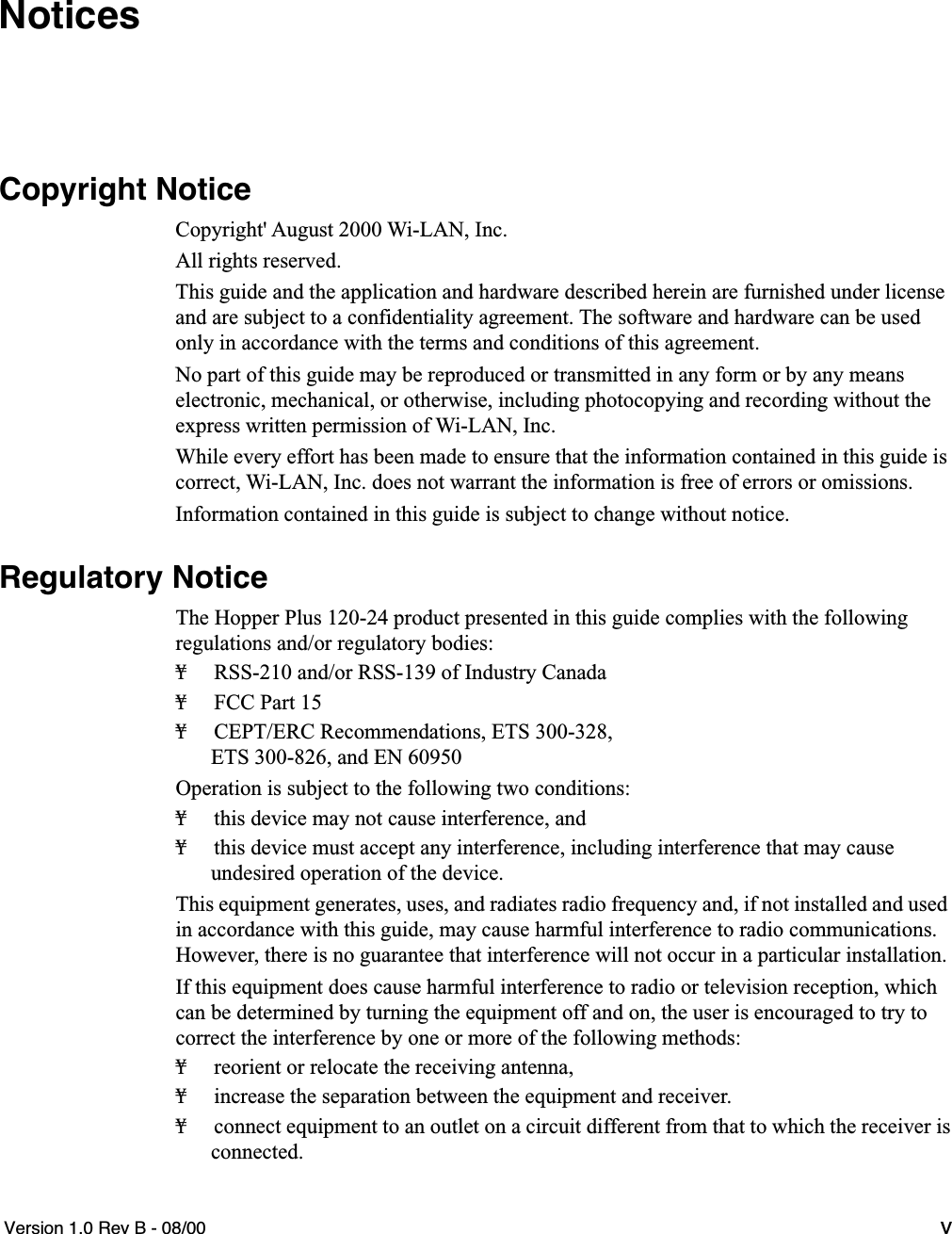   Version 1.0 Rev B - 08/00 v Notices Copyright Notice Copyright&apos; August 2000 Wi-LAN, Inc.All rights reserved.This guide and the application and hardware described herein are furnished under license and are subject to a confidentiality agreement. The software and hardware can be used only in accordance with the terms and conditions of this agreement.No part of this guide may be reproduced or transmitted in any form or by any meanselectronic, mechanical, or otherwise, including photocopying and recording without the express written permission of Wi-LAN, Inc.While every effort has been made to ensure that the information contained in this guide is correct, Wi-LAN, Inc. does not warrant the information is free of errors or omissions.Information contained in this guide is subject to change without notice. Regulatory Notice The Hopper Plus 120-24 product presented in this guide complies with the following regulations and/or regulatory bodies:¥ RSS-210 and/or RSS-139 of Industry Canada¥ FCC Part 15¥ CEPT/ERC Recommendations, ETS 300-328,ETS 300-826, and EN 60950Operation is subject to the following two conditions:¥ this device may not cause interference, and¥ this device must accept any interference, including interference that may cause undesired operation of the device.This equipment generates, uses, and radiates radio frequency and, if not installed and used in accordance with this guide, may cause harmful interference to radio communications. However, there is no guarantee that interference will not occur in a particular installation. If this equipment does cause harmful interference to radio or television reception, which can be determined by turning the equipment off and on, the user is encouraged to try to correct the interference by one or more of the following methods:¥ reorient or relocate the receiving antenna,¥ increase the separation between the equipment and receiver.¥ connect equipment to an outlet on a circuit different from that to which the receiver is connected.