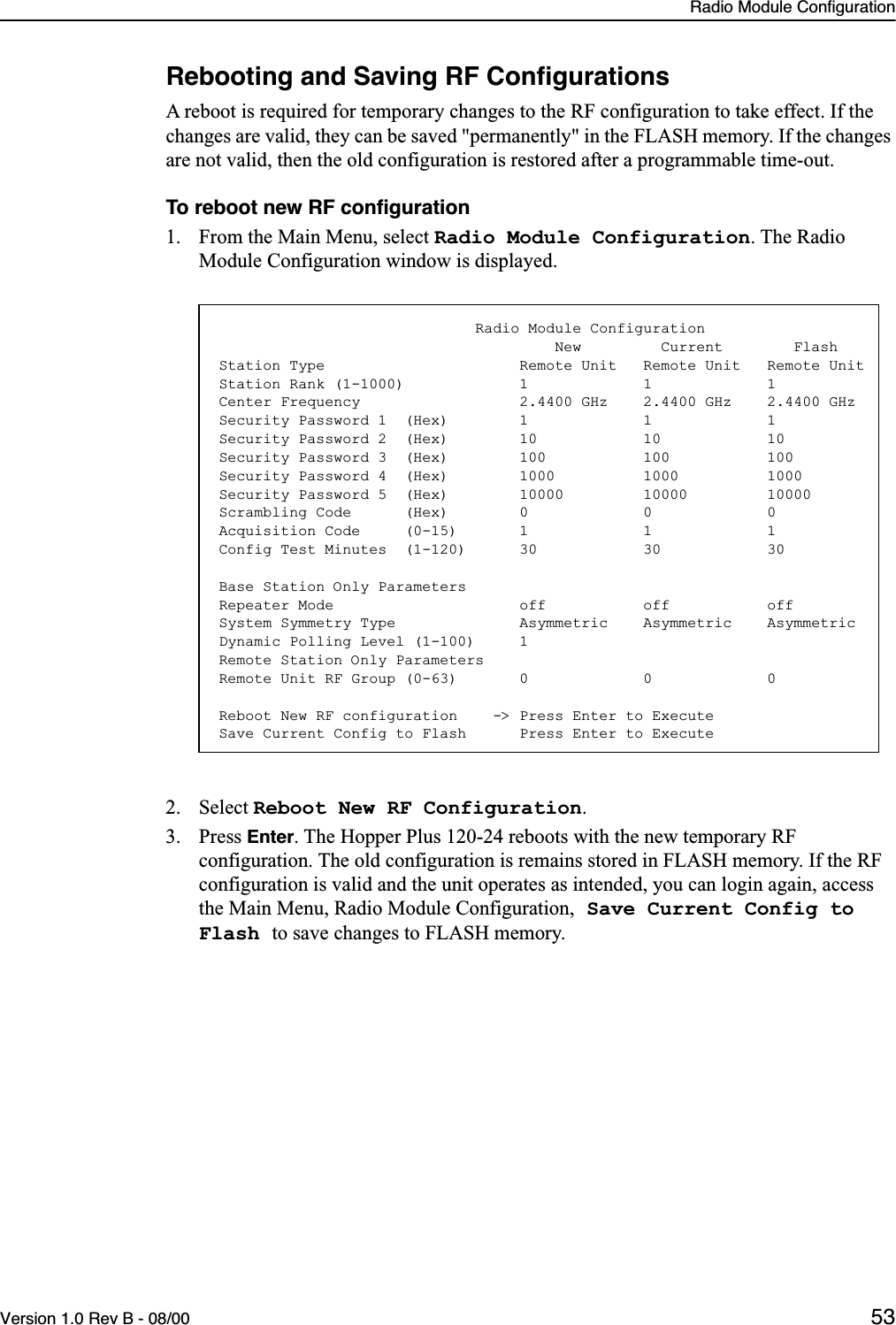 Radio Module ConfigurationVersion 1.0 Rev B - 08/00 53Rebooting and Saving RF ConﬁgurationsA reboot is required for temporary changes to the RF configuration to take effect. If the changes are valid, they can be saved &quot;permanently&quot; in the FLASH memory. If the changes are not valid, then the old configuration is restored after a programmable time-out.To reboot new RF conﬁguration1. From the Main Menu, select Radio Module Configuration. The Radio Module Configuration window is displayed.2. Select Reboot New RF Configuration.3. Press Enter. The Hopper Plus 120-24 reboots with the new temporary RF configuration. The old configuration is remains stored in FLASH memory. If the RF configuration is valid and the unit operates as intended, you can login again, access the Main Menu, Radio Module Configuration, Save Current Config to Flash to save changes to FLASH memory.                             Radio Module Configuration                                      New         Current        FlashStation Type                      Remote Unit   Remote Unit   Remote UnitStation Rank (1-1000)             1             1             1Center Frequency                  2.4400 GHz    2.4400 GHz    2.4400 GHzSecurity Password 1  (Hex)        1             1             1Security Password 2  (Hex)        10            10            10Security Password 3  (Hex)        100           100           100Security Password 4  (Hex)        1000          1000          1000Security Password 5  (Hex)        10000         10000         10000Scrambling Code      (Hex)        0             0             0Acquisition Code     (0-15)       1             1             1Config Test Minutes  (1-120)      30            30            30Base Station Only ParametersRepeater Mode                     off           off           offSystem Symmetry Type              Asymmetric    Asymmetric    AsymmetricDynamic Polling Level (1-100)     1Remote Station Only ParametersRemote Unit RF Group (0-63)       0             0             0Reboot New RF configuration    -&gt; Press Enter to ExecuteSave Current Config to Flash      Press Enter to Execute