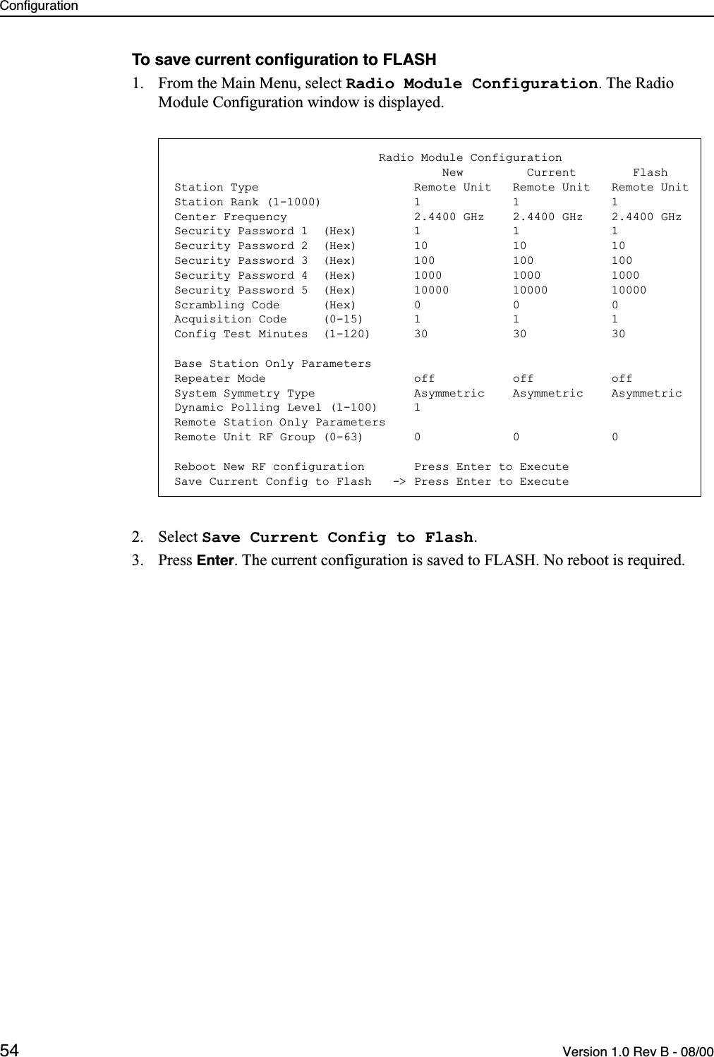 Configuration54 Version 1.0 Rev B - 08/00To save current conﬁguration to FLASH1. From the Main Menu, select Radio Module Configuration. The Radio Module Configuration window is displayed.2. Select Save Current Config to Flash.3. Press Enter. The current configuration is saved to FLASH. No reboot is required.                             Radio Module Configuration                                      New         Current        FlashStation Type                      Remote Unit   Remote Unit   Remote UnitStation Rank (1-1000)             1             1             1Center Frequency                  2.4400 GHz    2.4400 GHz    2.4400 GHzSecurity Password 1  (Hex)        1             1             1Security Password 2  (Hex)        10            10            10Security Password 3  (Hex)        100           100           100Security Password 4  (Hex)        1000          1000          1000Security Password 5  (Hex)        10000         10000         10000Scrambling Code      (Hex)        0             0             0Acquisition Code     (0-15)       1             1             1Config Test Minutes  (1-120)      30            30            30Base Station Only ParametersRepeater Mode                     off           off           offSystem Symmetry Type              Asymmetric    Asymmetric    AsymmetricDynamic Polling Level (1-100)     1Remote Station Only ParametersRemote Unit RF Group (0-63)       0             0             0Reboot New RF configuration       Press Enter to ExecuteSave Current Config to Flash   -&gt; Press Enter to Execute