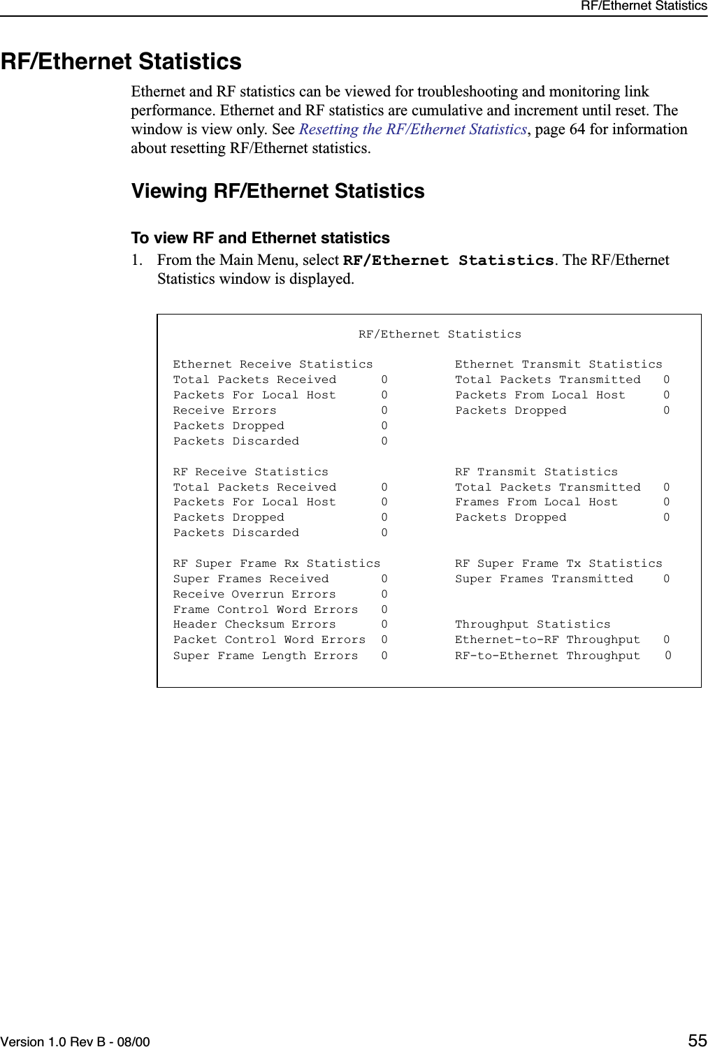 RF/Ethernet StatisticsVersion 1.0 Rev B - 08/00 55RF/Ethernet StatisticsEthernet and RF statistics can be viewed for troubleshooting and monitoring link performance. Ethernet and RF statistics are cumulative and increment until reset. The window is view only. See Resetting the RF/Ethernet Statistics, page 64 for information about resetting RF/Ethernet statistics.Viewing RF/Ethernet StatisticsTo view RF and Ethernet statistics1. From the Main Menu, select RF/Ethernet Statistics. The RF/Ethernet Statistics window is displayed.                         RF/Ethernet StatisticsEthernet Receive Statistics           Ethernet Transmit StatisticsTotal Packets Received      0         Total Packets Transmitted   0Packets For Local Host      0         Packets From Local Host     0Receive Errors              0         Packets Dropped             0Packets Dropped             0Packets Discarded           0RF Receive Statistics                 RF Transmit StatisticsTotal Packets Received      0         Total Packets Transmitted   0Packets For Local Host      0         Frames From Local Host      0Packets Dropped             0         Packets Dropped             0Packets Discarded           0RF Super Frame Rx Statistics          RF Super Frame Tx StatisticsSuper Frames Received       0         Super Frames Transmitted    0Receive Overrun Errors      0Frame Control Word Errors   0Header Checksum Errors      0         Throughput StatisticsPacket Control Word Errors  0         Ethernet-to-RF Throughput   0Super Frame Length Errors   0         RF-to-Ethernet Throughput   0