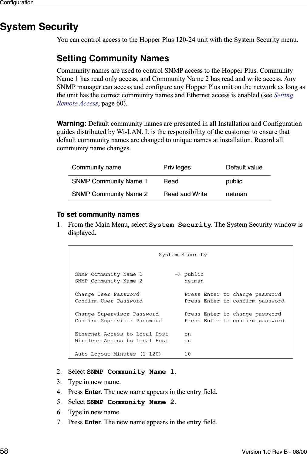 Configuration58 Version 1.0 Rev B - 08/00System SecurityYou can control access to the Hopper Plus 120-24 unit with the System Security menu.Setting Community NamesCommunity names are used to control SNMP access to the Hopper Plus. Community Name 1 has read only access, and Community Name 2 has read and write access. Any SNMP manager can access and configure any Hopper Plus unit on the network as long as the unit has the correct community names and Ethernet access is enabled (see Setting Remote Access, page 60).Warning: Default community names are presented in all Installation and Configuration guides distributed by Wi-LAN. It is the responsibility of the customer to ensure that default community names are changed to unique names at installation. Record all community name changes.To set community names1. From the Main Menu, select System Security. The System Security window is displayed.2. Select SNMP Community Name 1.3. Type in new name.4. Press Enter. The new name appears in the entry field.5. Select SNMP Community Name 2.6. Type in new name.7. Press Enter. The new name appears in the entry field.Community name Privileges Default valueSNMP Community Name 1 Read publicSNMP Community Name 2 Read and Write netman                          System SecuritySNMP Community Name 1          -&gt; publicSNMP Community Name 2             netmanChange User Password              Press Enter to change passwordConfirm User Password             Press Enter to confirm passwordChange Supervisor Password        Press Enter to change passwordConfirm Supervisor Password       Press Enter to confirm passwordEthernet Access to Local Host     onWireless Access to Local Host     onAuto Logout Minutes (1-120)       10