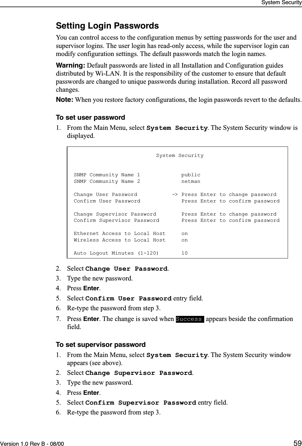 System SecurityVersion 1.0 Rev B - 08/00 59Setting Login PasswordsYou can control access to the configuration menus by setting passwords for the user and supervisor logins. The user login has read-only access, while the supervisor login can modify configuration settings. The default passwords match the login names.Warning: Default passwords are listed in all Installation and Configuration guides distributed by Wi-LAN. It is the responsibility of the customer to ensure that default passwords are changed to unique passwords during installation. Record all password changes.Note: When you restore factory configurations, the login passwords revert to the defaults.To set user password1. From the Main Menu, select System Security. The System Security window is displayed.2. Select Change User Password.3. Type the new password.4. Press Enter.5. Select Confirm User Password entry field.6. Re-type the password from step 3.7. Press Enter. The change is saved when   appears beside the confirmation field.To set supervisor password1. From the Main Menu, select System Security. The System Security window appears (see above).2. Select Change Supervisor Password.3. Type the new password.4. Press Enter.5. Select Confirm Supervisor Password entry field.6. Re-type the password from step 3.                          System SecuritySNMP Community Name 1             publicSNMP Community Name 2             netmanChange User Password           -&gt; Press Enter to change passwordConfirm User Password             Press Enter to confirm passwordChange Supervisor Password        Press Enter to change passwordConfirm Supervisor Password       Press Enter to confirm passwordEthernet Access to Local Host     onWireless Access to Local Host     onAuto Logout Minutes (1-120)       10Success